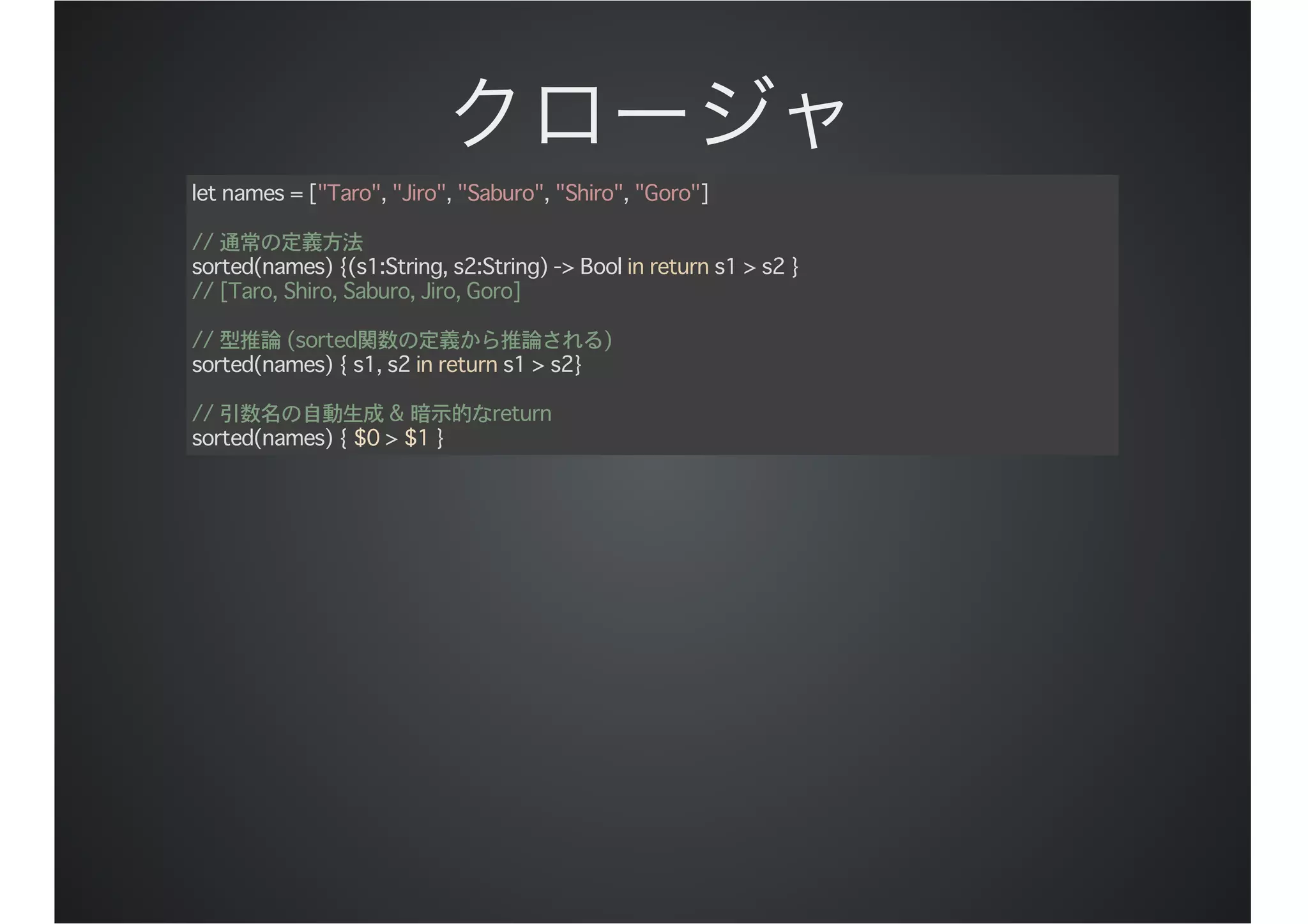 let names = ["Taro", "Jiro", "Saburo", "Shiro", "Goro"]
// 通常の定義方法
sorted(names) {(s1:String, s2:String) -> Bool in return s1 > s2 }
// [Taro, Shiro, Saburo, Jiro, Goro]
// 型推論 (sorted関数の定義から推論される)
sorted(names) { s1, s2 in return s1 > s2}
// 引数名の自動生成 & 暗示的なreturn
sorted(names) { $0 > $1 }
 