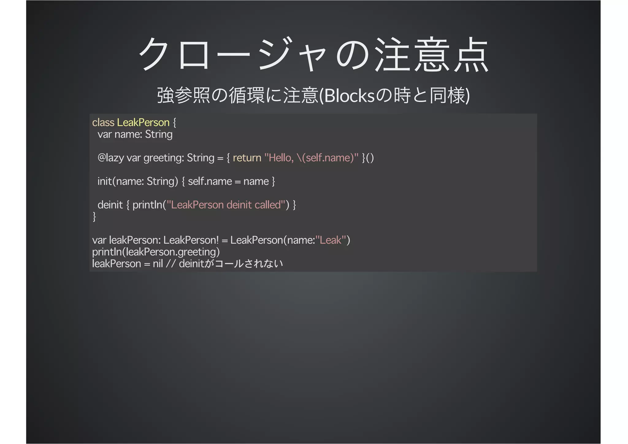 (Blocks )
class LeakPerson {
var name: String
@lazy var greeting: String = { return "Hello, (self.name)" }()
init(name: String) { self.name = name }
deinit { println("LeakPerson deinit called") }
}
var leakPerson: LeakPerson! = LeakPerson(name:"Leak")
println(leakPerson.greeting)
leakPerson = nil // deinitがコールされない
 