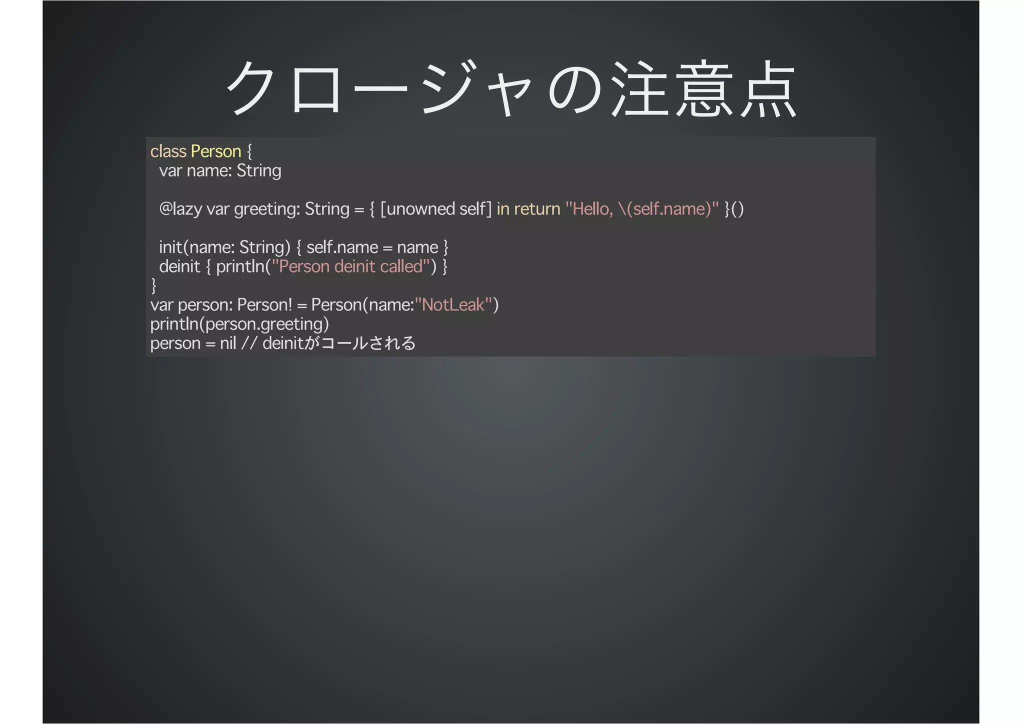 class Person {
var name: String
@lazy var greeting: String = { [unowned self] in return "Hello, (self.name)" }()
init(name: String) { self.name = name }
deinit { println("Person deinit called") }
}
var person: Person! = Person(name:"NotLeak")
println(person.greeting)
person = nil // deinitがコールされる
 