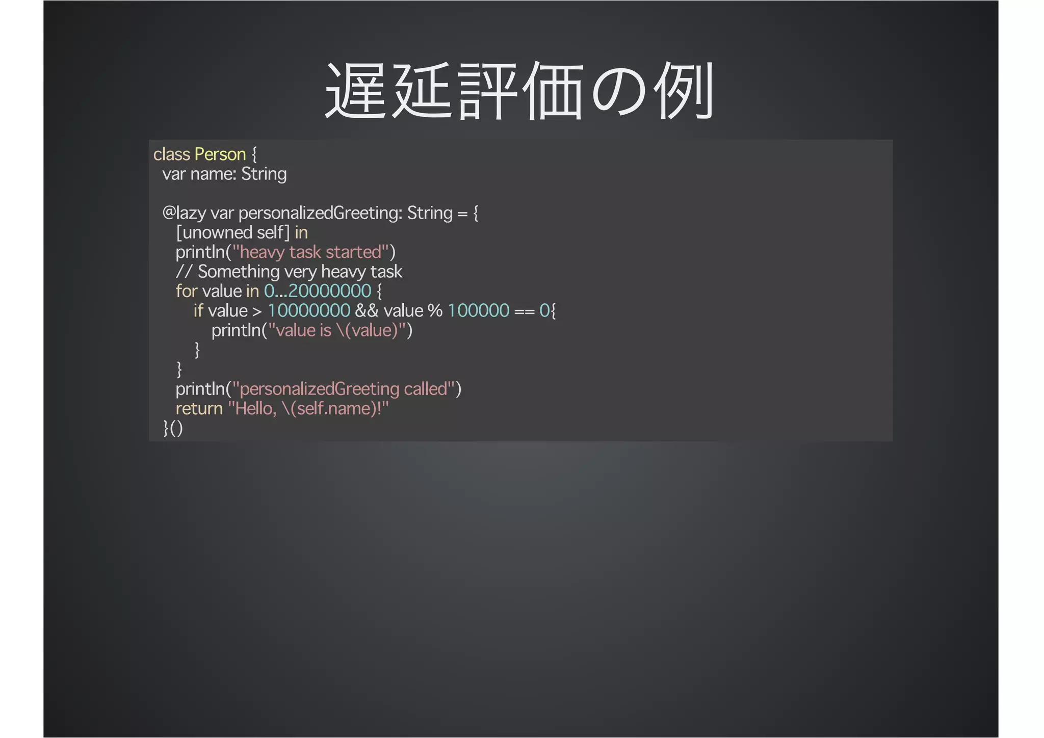 class Person {
var name: String
@lazy var personalizedGreeting: String = {
[unowned self] in
println("heavy task started")
// Something very heavy task
for value in 0...20000000 {
if value > 10000000 && value % 100000 == 0{
println("value is (value)")
}
}
println("personalizedGreeting called")
return "Hello, (self.name)!"
}()
 