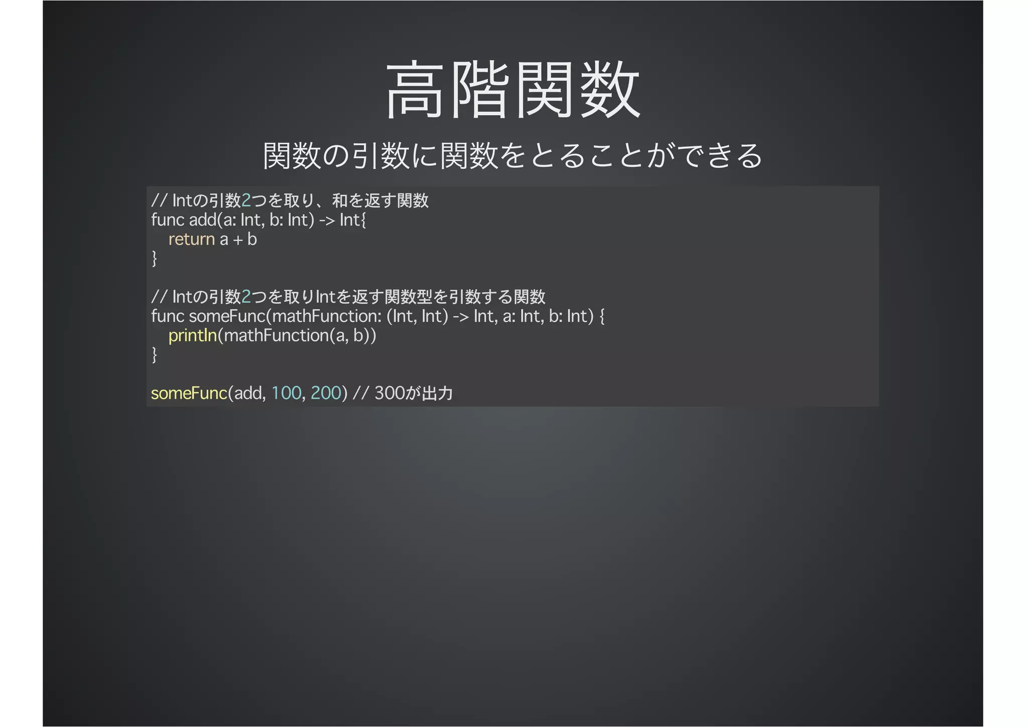 // Intの引数2つを取り、和を返す関数
func add(a: Int, b: Int) -> Int{
return a + b
}
// Intの引数2つを取りIntを返す関数型を引数する関数
func someFunc(mathFunction: (Int, Int) -> Int, a: Int, b: Int) {
println(mathFunction(a, b))
}
someFunc(add, 100, 200) // 300が出力
 