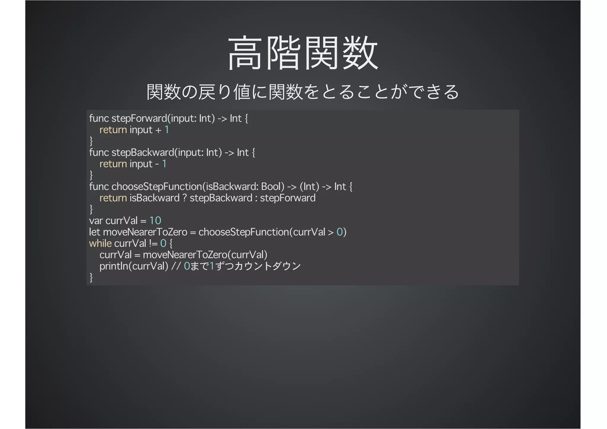 func stepForward(input: Int) -> Int {
return input + 1
}
func stepBackward(input: Int) -> Int {
return input - 1
}
func chooseStepFunction(isBackward: Bool) -> (Int) -> Int {
return isBackward ? stepBackward : stepForward
}
var currVal = 10
let moveNearerToZero = chooseStepFunction(currVal > 0)
while currVal != 0 {
currVal = moveNearerToZero(currVal)
println(currVal) // 0まで1ずつカウントダウン
}
 