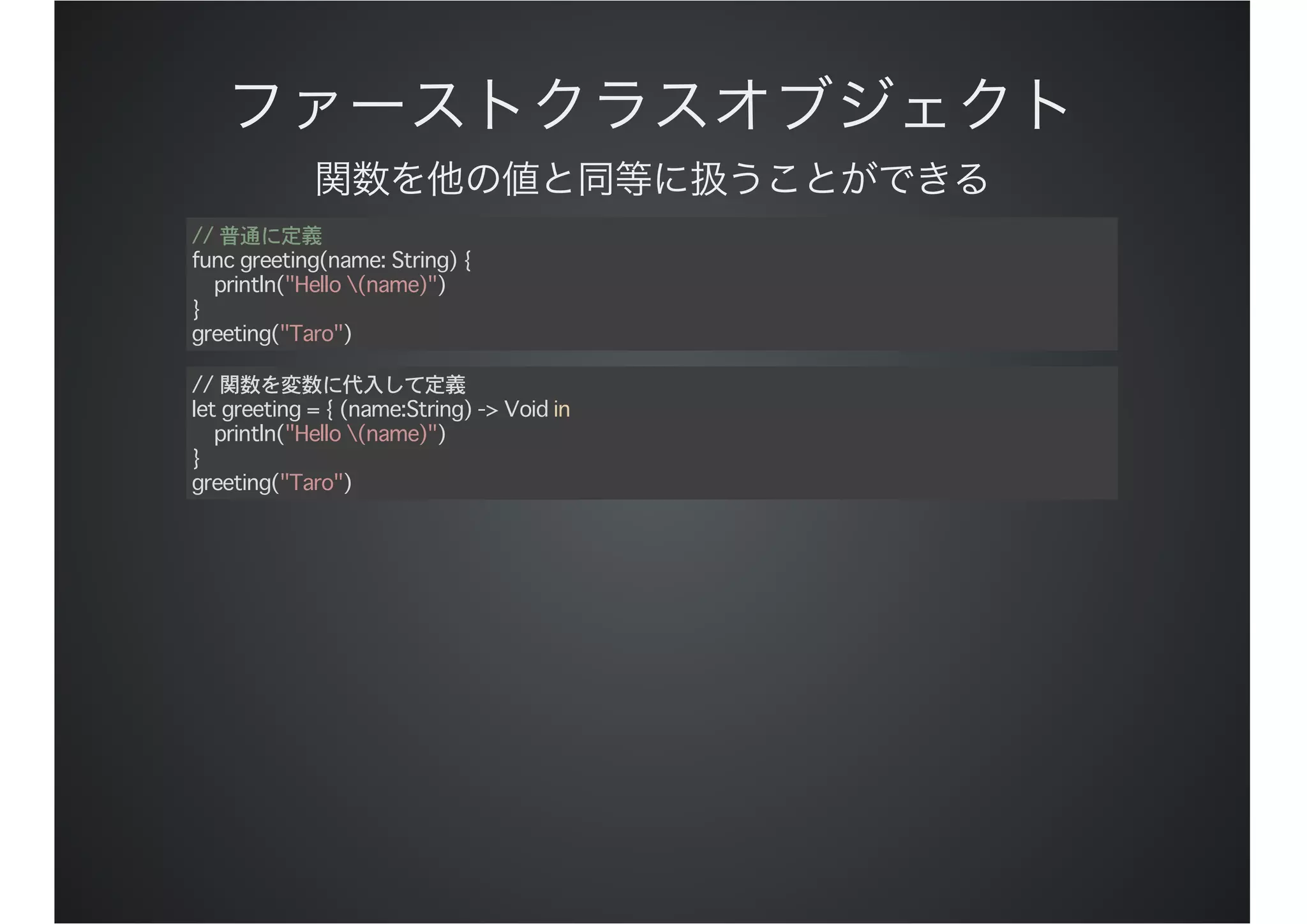 // 普通に定義
func greeting(name: String) {
println("Hello (name)")
}
greeting("Taro")
// 関数を変数に代入して定義
let greeting = { (name:String) -> Void in
println("Hello (name)")
}
greeting("Taro")
 