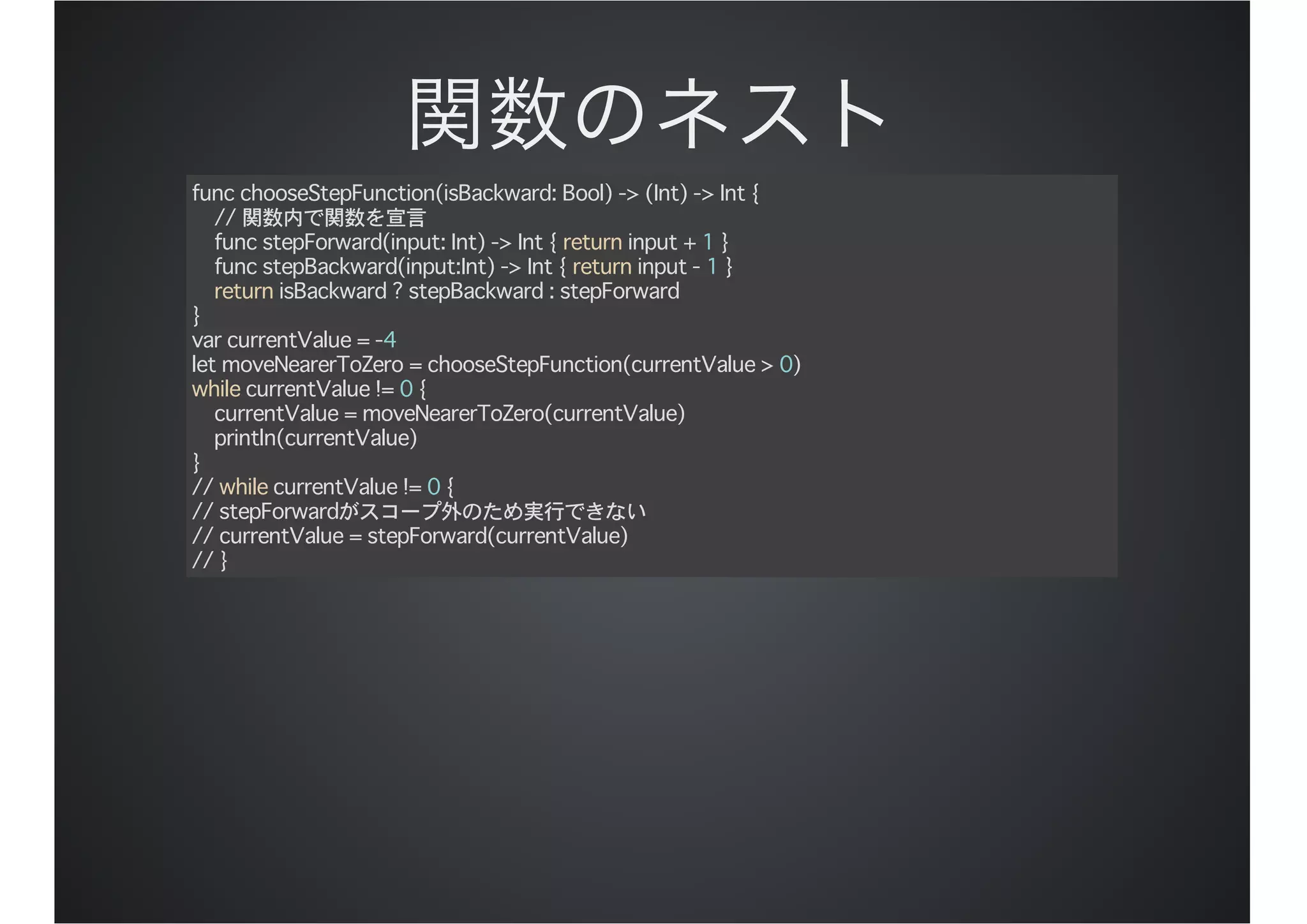 func chooseStepFunction(isBackward: Bool) -> (Int) -> Int {
// 関数内で関数を宣言
func stepForward(input: Int) -> Int { return input + 1 }
func stepBackward(input:Int) -> Int { return input - 1 }
return isBackward ? stepBackward : stepForward
}
var currentValue = -4
let moveNearerToZero = chooseStepFunction(currentValue > 0)
while currentValue != 0 {
currentValue = moveNearerToZero(currentValue)
println(currentValue)
}
// while currentValue != 0 {
// stepForwardがスコープ外のため実行できない
// currentValue = stepForward(currentValue)
// }
 