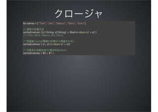 let names = ["Taro", "Jiro", "Saburo", "Shiro", "Goro"]
// 通常の定義方法
sorted(names) {(s1:String, s2:String) -> Bool in return s1 > s2 }
// [Taro, Shiro, Saburo, Jiro, Goro]
// 型推論 (sorted関数の定義から推論される)
sorted(names) { s1, s2 in return s1 > s2}
// 引数名の自動生成 & 暗示的なreturn
sorted(names) { $0 > $1 }
 