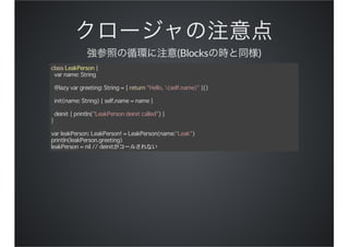 (Blocks )
class LeakPerson {
var name: String
@lazy var greeting: String = { return "Hello, (self.name)" }()
init(name: String) { self.name = name }
deinit { println("LeakPerson deinit called") }
}
var leakPerson: LeakPerson! = LeakPerson(name:"Leak")
println(leakPerson.greeting)
leakPerson = nil // deinitがコールされない
 