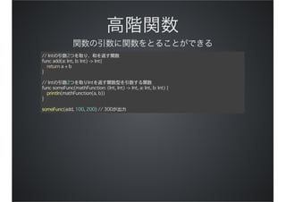 // Intの引数2つを取り、和を返す関数
func add(a: Int, b: Int) -> Int{
return a + b
}
// Intの引数2つを取りIntを返す関数型を引数する関数
func someFunc(mathFunction: (Int, Int) -> Int, a: Int, b: Int) {
println(mathFunction(a, b))
}
someFunc(add, 100, 200) // 300が出力
 