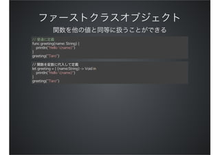// 普通に定義
func greeting(name: String) {
println("Hello (name)")
}
greeting("Taro")
// 関数を変数に代入して定義
let greeting = { (name:String) -> Void in
println("Hello (name)")
}
greeting("Taro")
 