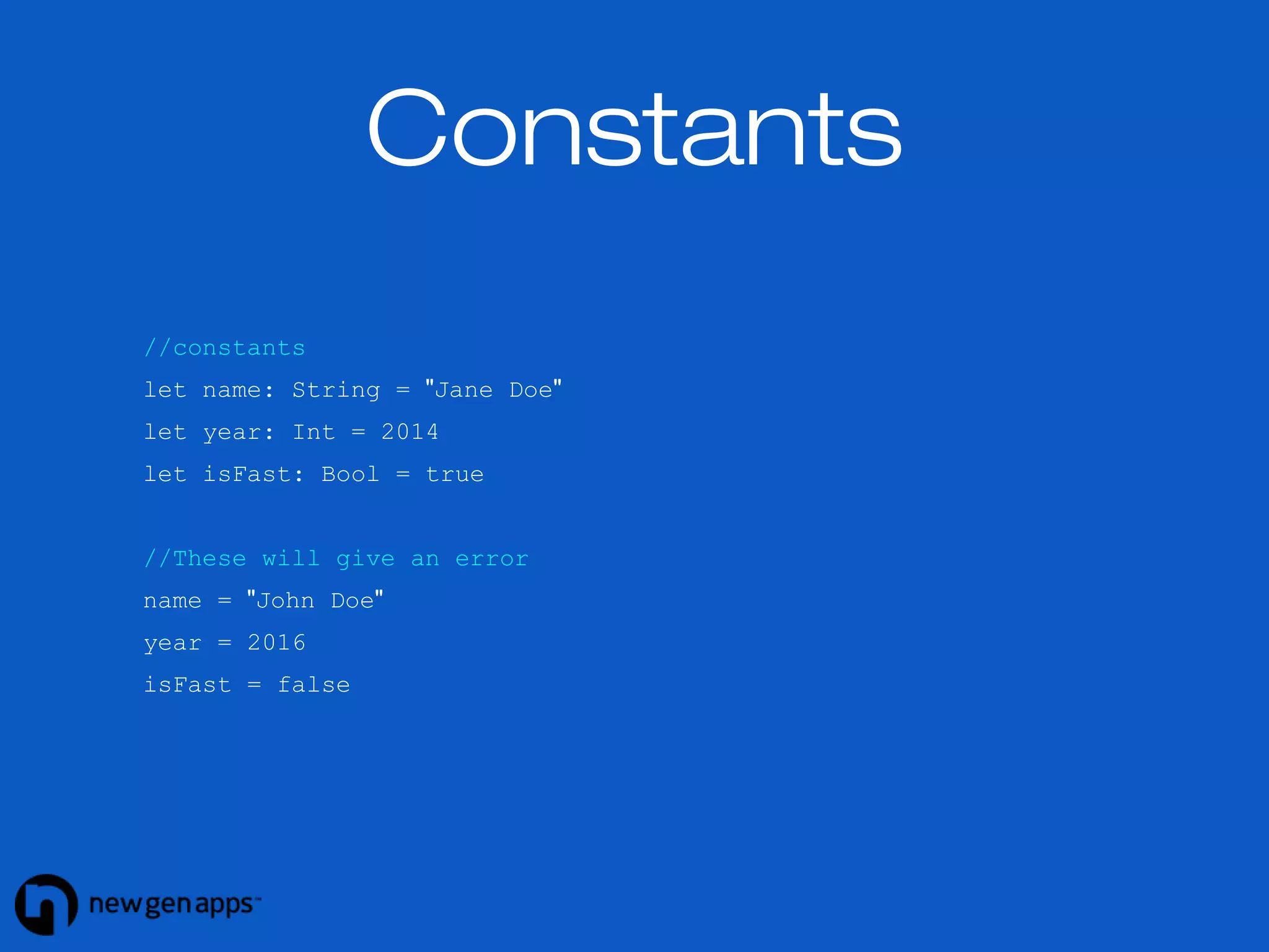 Constants 
//constants 
let name: String = "Jane Doe" 
let year: Int = 2014 
let isFast: Bool = true 
//These will give an error 
name = "John Doe" 
year = 2016 
isFast = false 
 