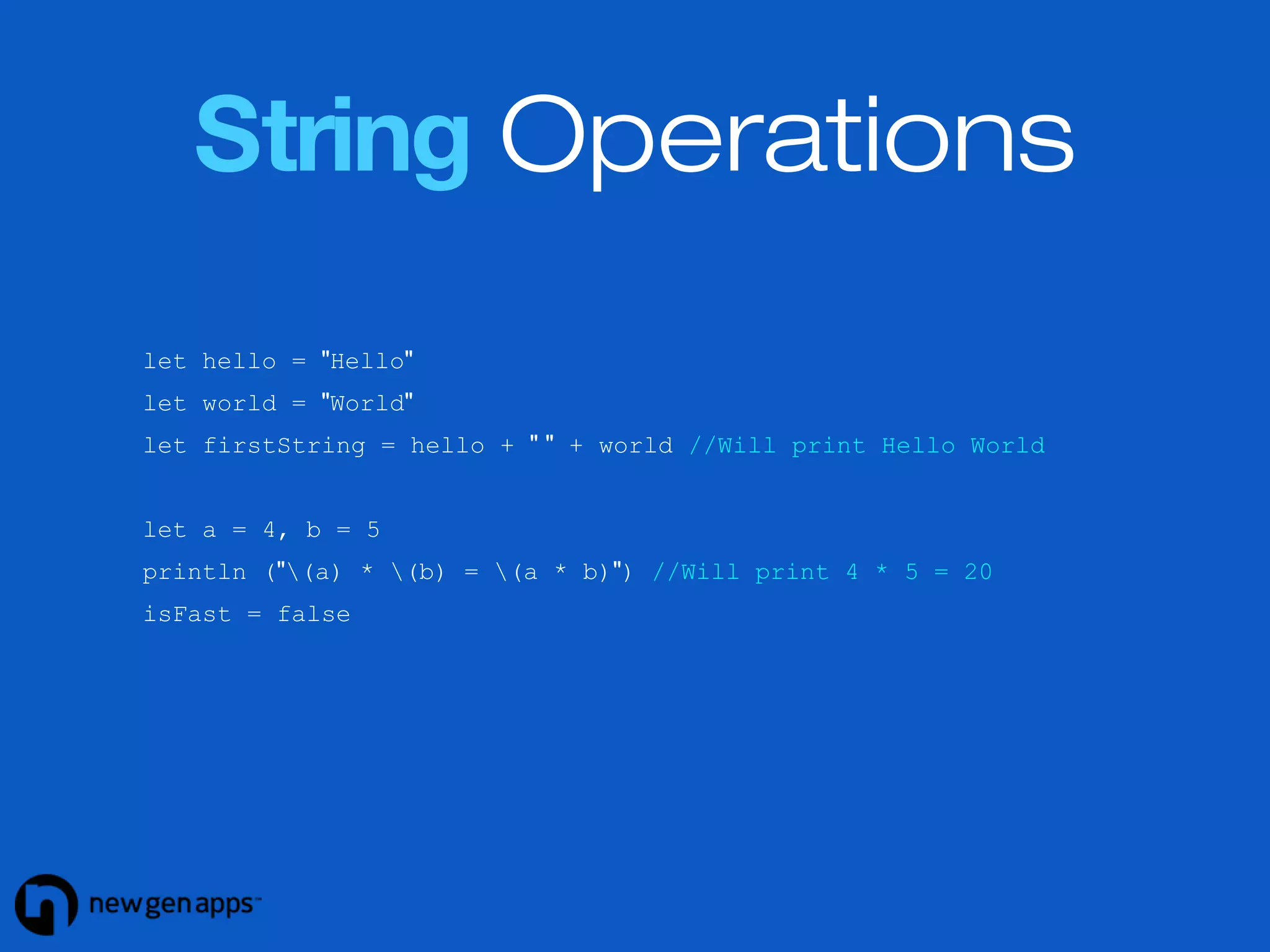 String Operations 
let hello = "Hello" 
let world = "World" 
let firstString = hello + " " + world //Will print Hello World 
let a = 4, b = 5 
println ("(a) * (b) = (a * b)") //Will print 4 * 5 = 20 
isFast = false 
 
