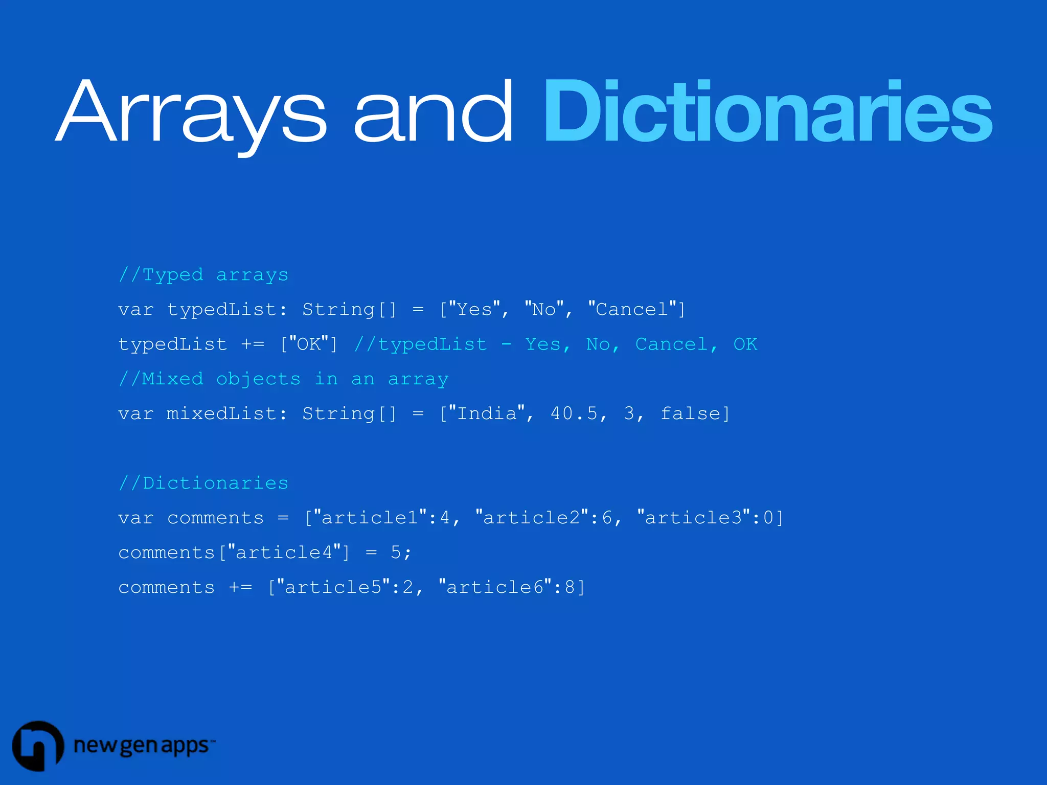 Arrays and Dictionaries 
//Typed arrays 
var typedList: String[] = ["Yes", "No", "Cancel"] 
typedList += ["OK"] //typedList - Yes, No, Cancel, OK 
//Mixed objects in an array 
var mixedList: String[] = ["India", 40.5, 3, false] 
//Dictionaries 
var comments = ["article1":4, "article2":6, "article3":0] 
comments["article4"] = 5; 
comments += ["article5":2, "article6":8] 
 
