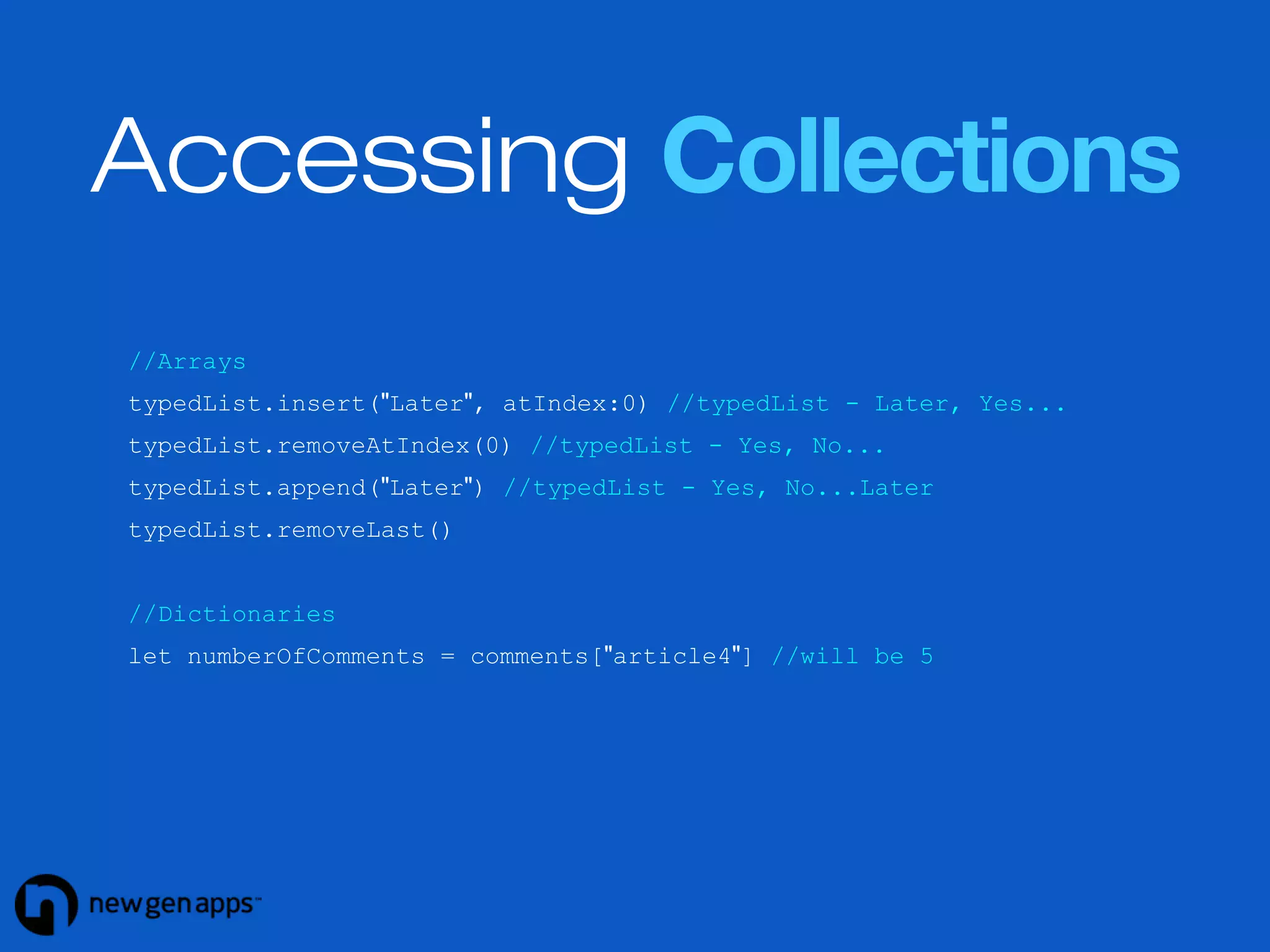 Accessing Collections 
//Arrays 
typedList.insert("Later", atIndex:0) //typedList - Later, Yes... 
typedList.removeAtIndex(0) //typedList - Yes, No... 
typedList.append("Later") //typedList - Yes, No...Later 
typedList.removeLast() 
//Dictionaries 
let numberOfComments = comments["article4"] //will be 5 
 
