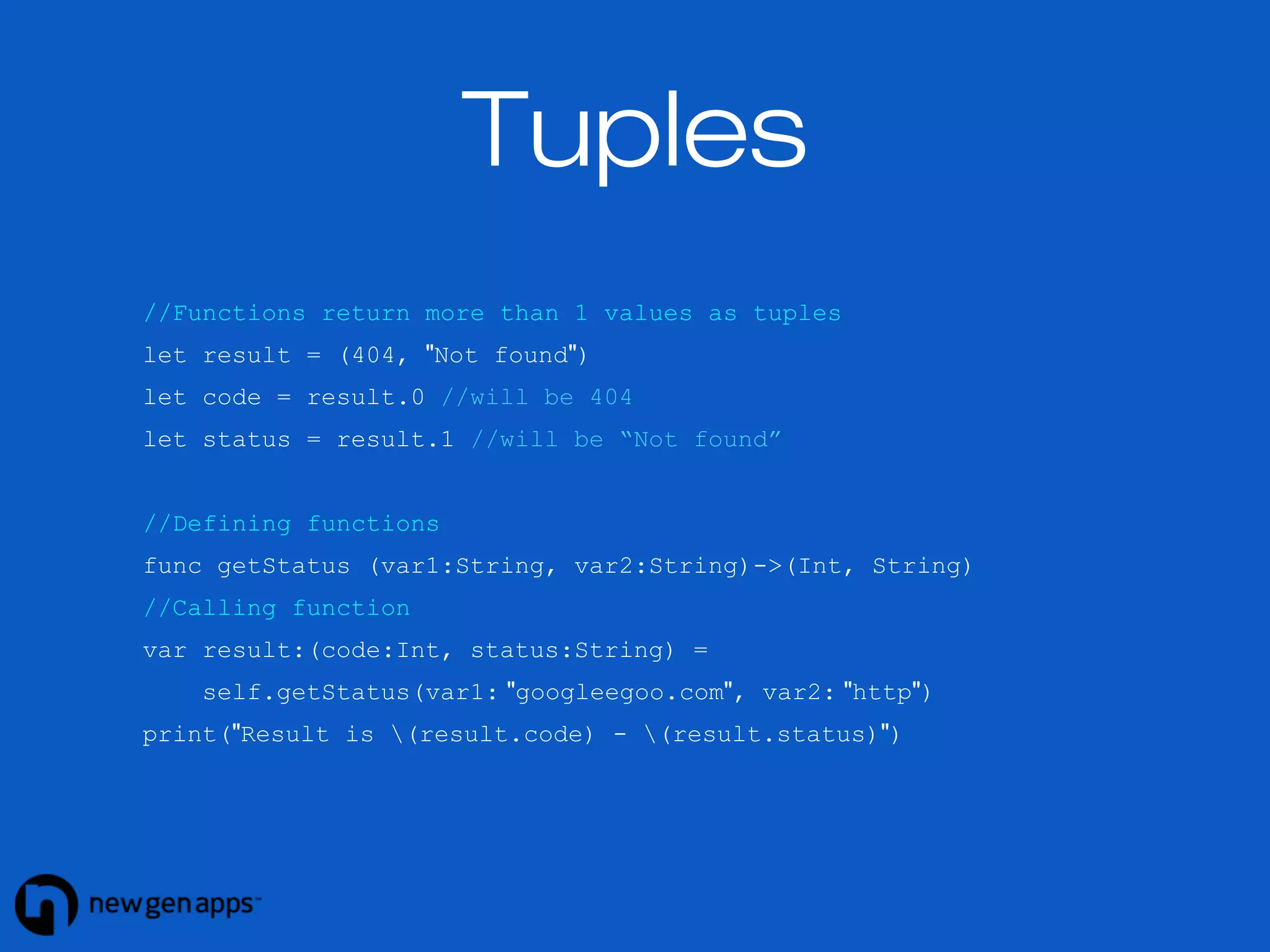 Tuples 
//Functions return more than 1 values as tuples 
let result = (404, "Not found") 
let code = result.0 //will be 404 
let status = result.1 //will be “Not found” 
//Defining functions 
func getStatus (var1:String, var2:String)->(Int, String) 
//Calling function 
var result:(code:Int, status:String) = 
self.getStatus(var1: "googleegoo.com", var2: "http") 
print("Result is (result.code) - (result.status)") 
 