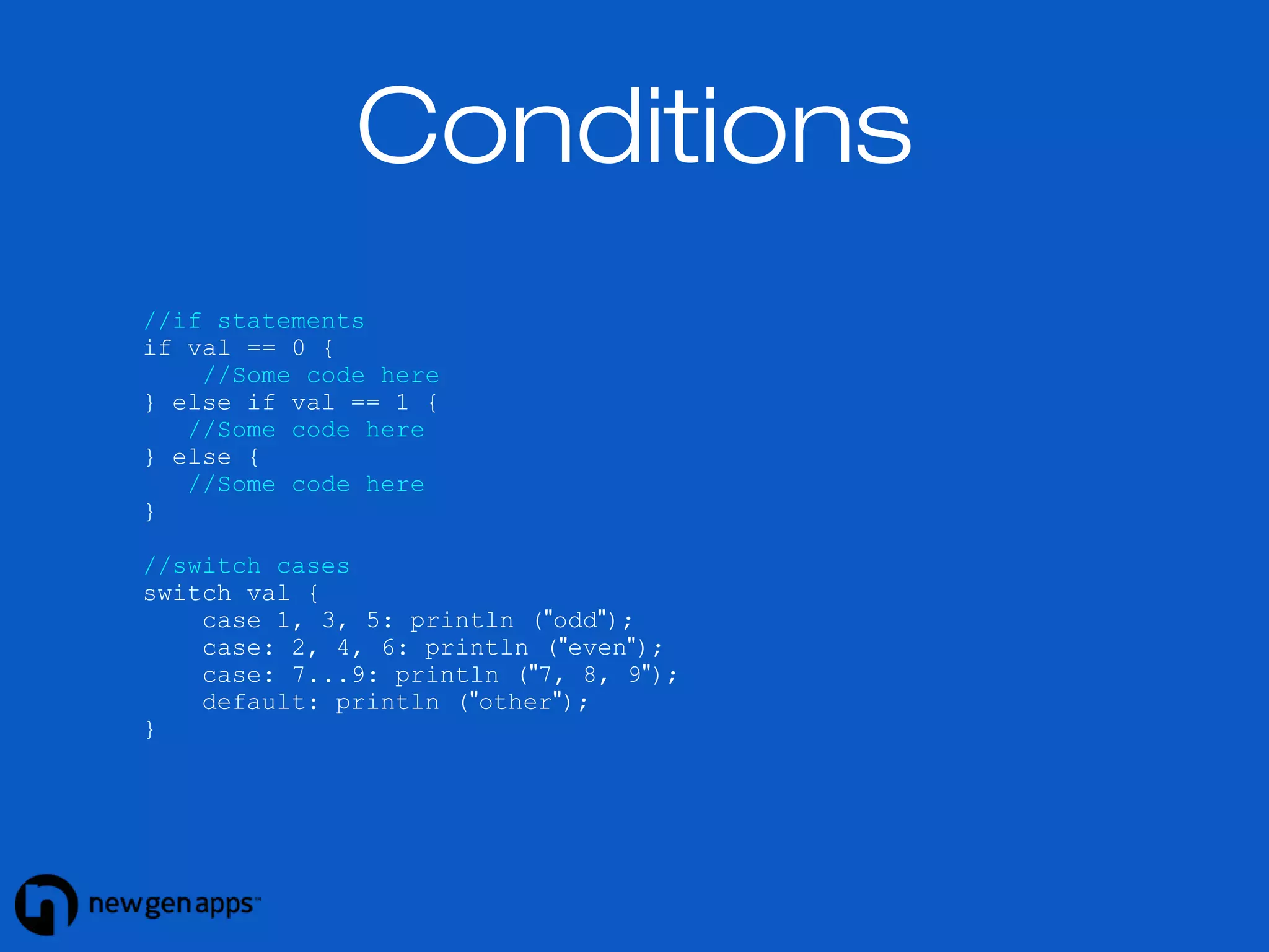 //if statements 
if val == 0 { 
//Some code here 
} else if val == 1 { 
//Some code here 
} else { 
//Some code here 
} 
//switch cases 
switch val { 
case 1, 3, 5: println ("odd"); 
case: 2, 4, 6: println ("even"); 
case: 7...9: println ("7, 8, 9"); 
default: println ("other"); 
} 
Conditions 
 