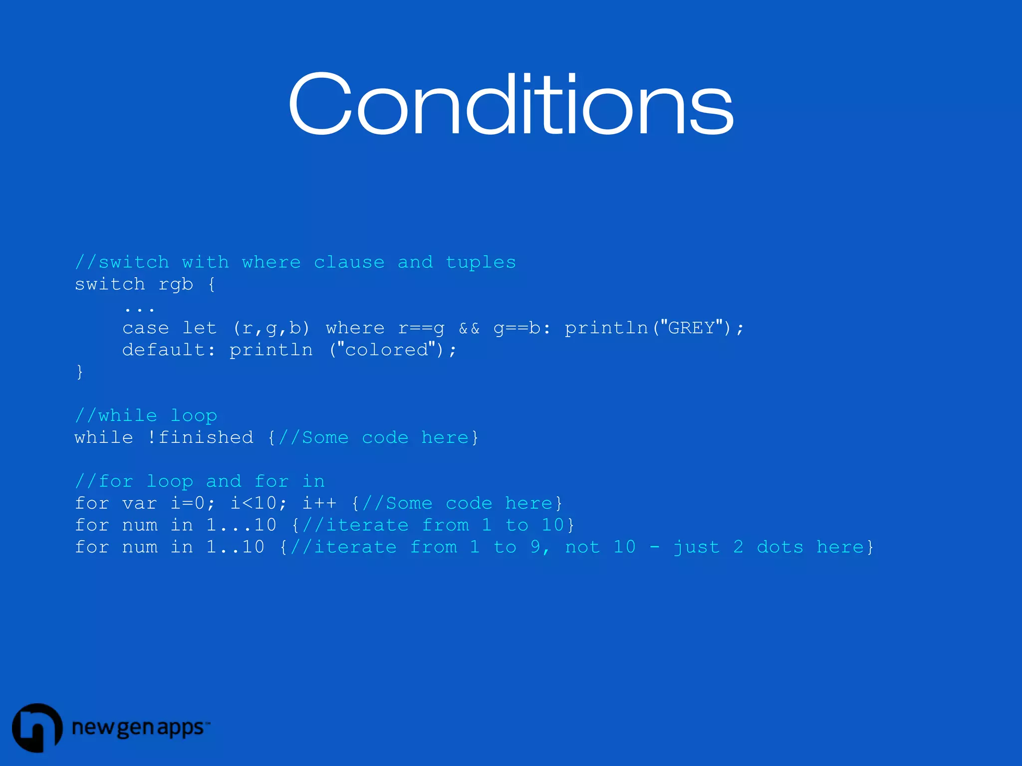 Conditions 
//switch with where clause and tuples 
switch rgb { 
... 
case let (r,g,b) where r==g && g==b: println("GREY"); 
default: println ("colored"); 
} 
//while loop 
while !finished {//Some code here} 
//for loop and for in 
for var i=0; i<10; i++ {//Some code here} 
for num in 1...10 {//iterate from 1 to 10} 
for num in 1..10 {//iterate from 1 to 9, not 10 - just 2 dots here} 
 
