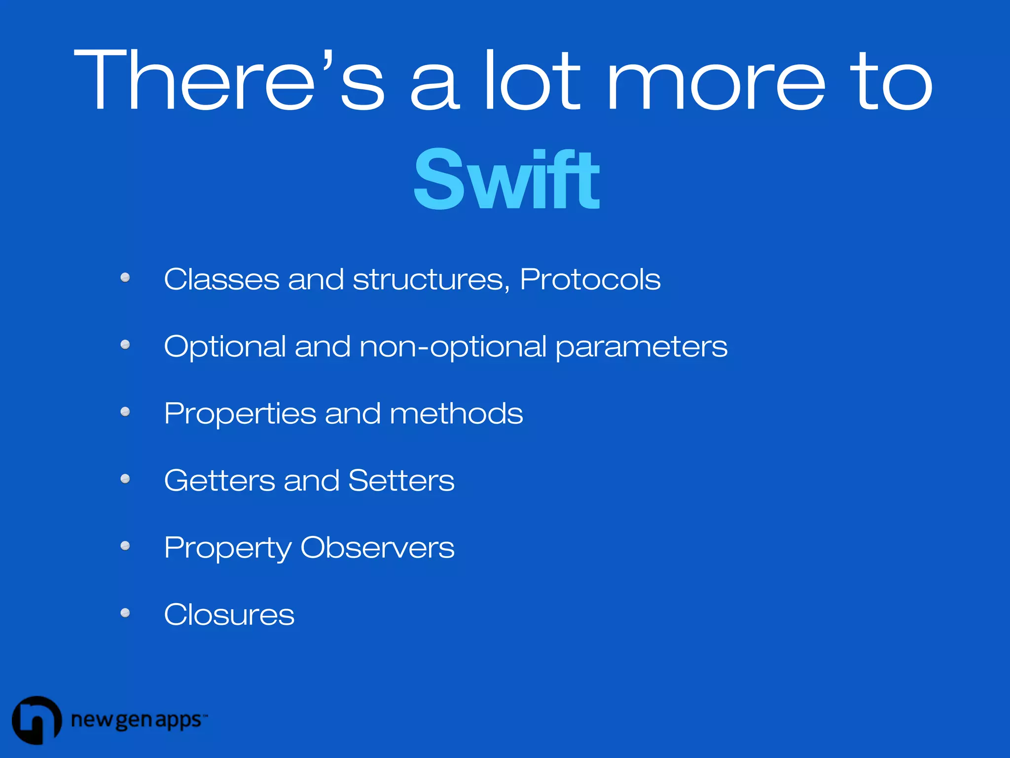 There’s a lot more to 
Swift 
Classes and structures, Protocols 
Optional and non-optional parameters 
Properties and methods 
Getters and Setters 
Property Observers 
Closures 
 