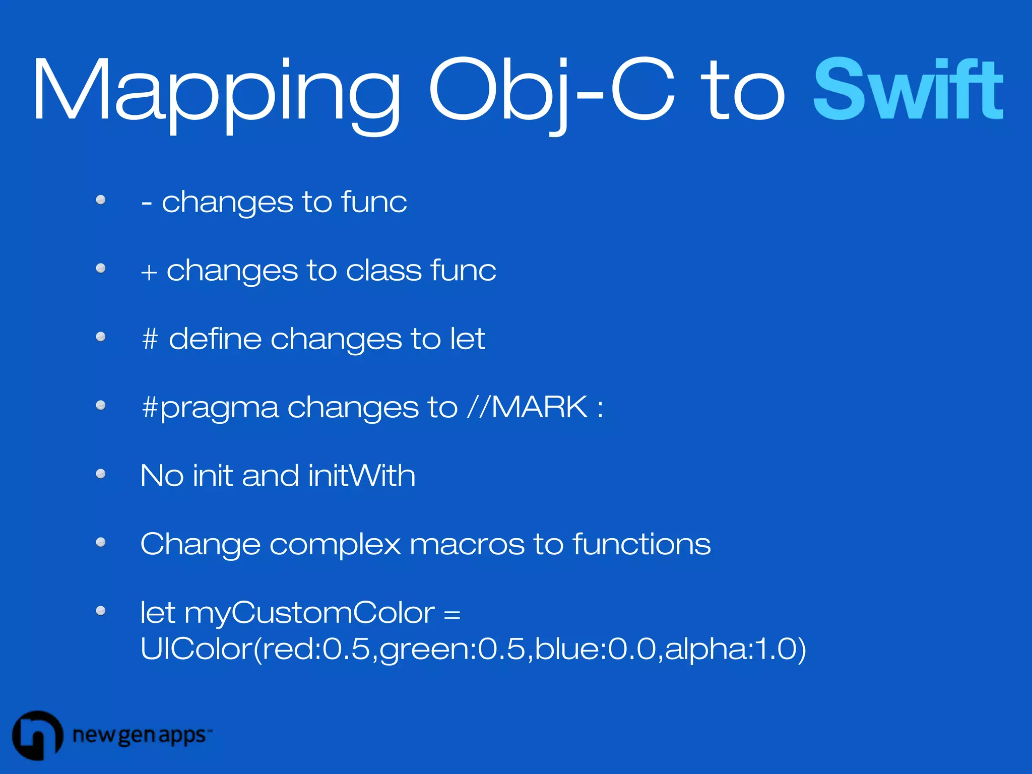 Mapping Obj-C to Swift 
- changes to func 
+ changes to class func 
# define changes to let 
#pragma changes to //MARK : 
No init and initWith 
Change complex macros to functions 
let myCustomColor = 
UIColor(red:0.5,green:0.5,blue:0.0,alpha:1.0) 
 