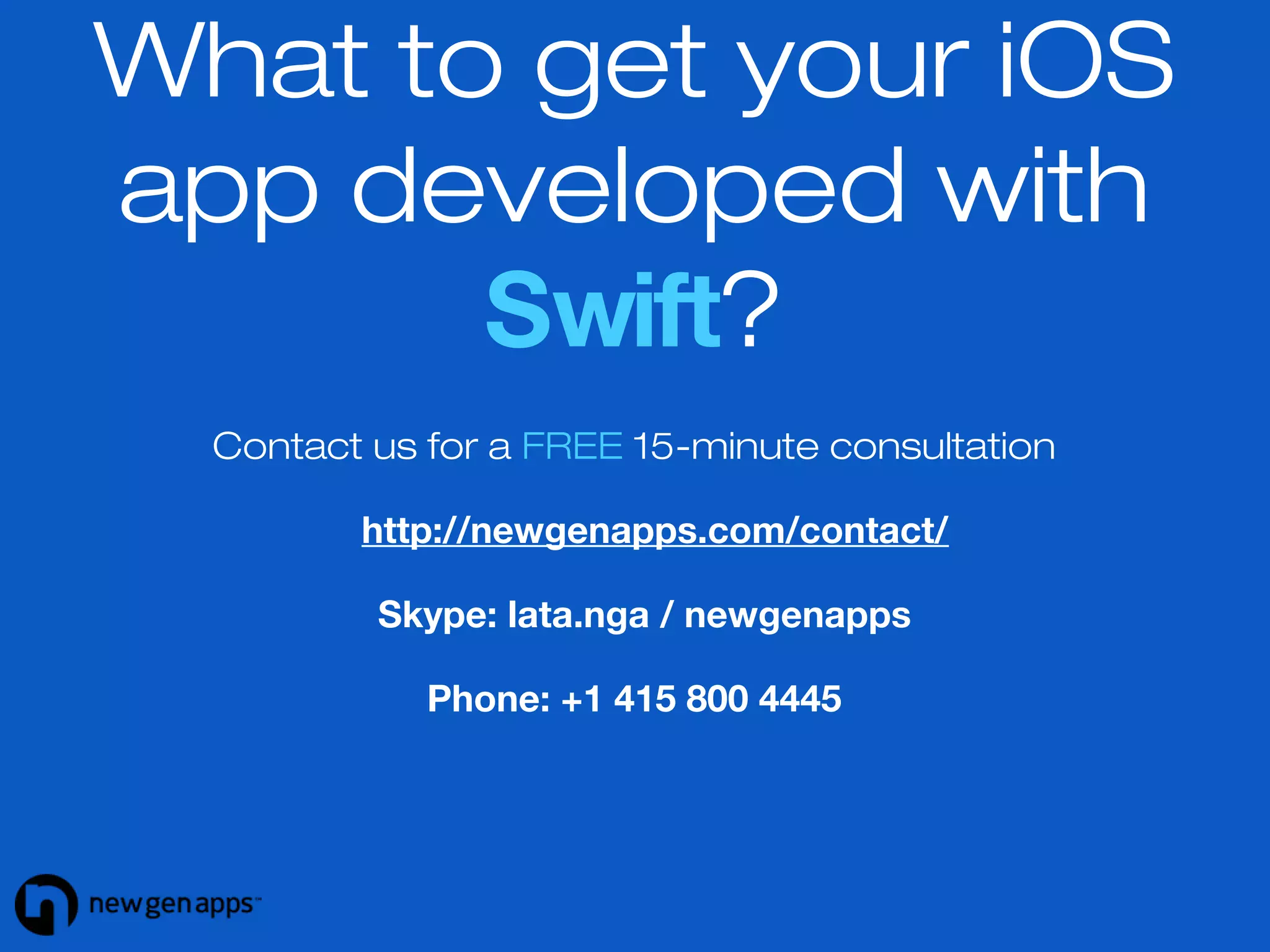 What to get your iOS 
app developed with 
Swift? 
Contact us for a FREE 15-minute consultation 
http://newgenapps.com/contact/ 
Skype: lata.nga / newgenapps 
Phone: +1 415 800 4445 
