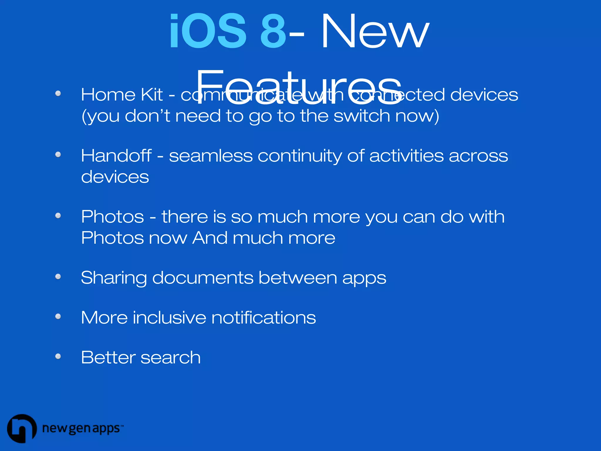 iOS 8- New 
Features 
Home Kit - communicate with connected devices 
(you don’t need to go to the switch now) 
Handoff - seamless continuity of activities across 
devices 
Photos - there is so much more you can do with 
Photos now And much more 
Sharing documents between apps 
More inclusive notifications 
Better search 
 