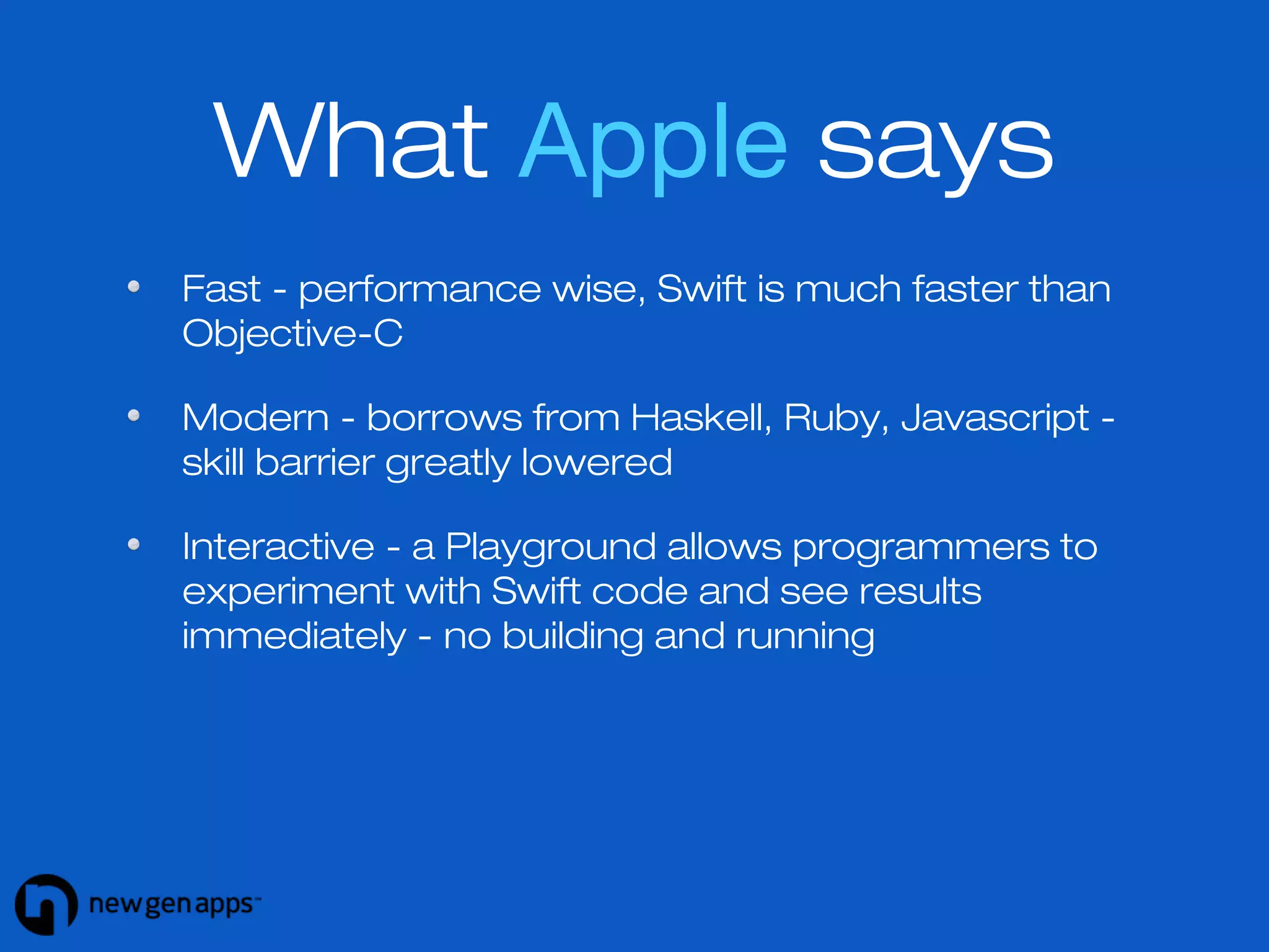 What Apple says 
Fast - performance wise, Swift is much faster than 
Objective-C 
Modern - borrows from Haskell, Ruby, Javascript - 
skill barrier greatly lowered 
Interactive - a Playground allows programmers to 
experiment with Swift code and see results 
immediately - no building and running 
 