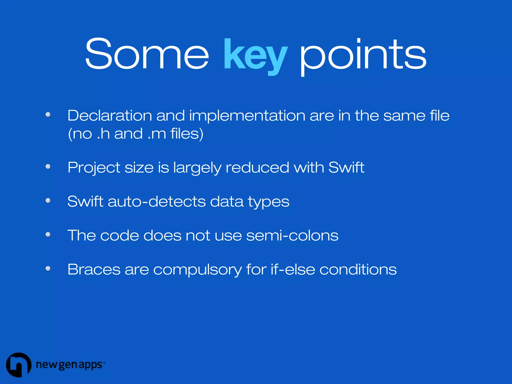 Some key points 
Declaration and implementation are in the same file 
(no .h and .m files) 
Project size is largely reduced with Swift 
Swift auto-detects data types 
The code does not use semi-colons 
Braces are compulsory for if-else conditions 
 