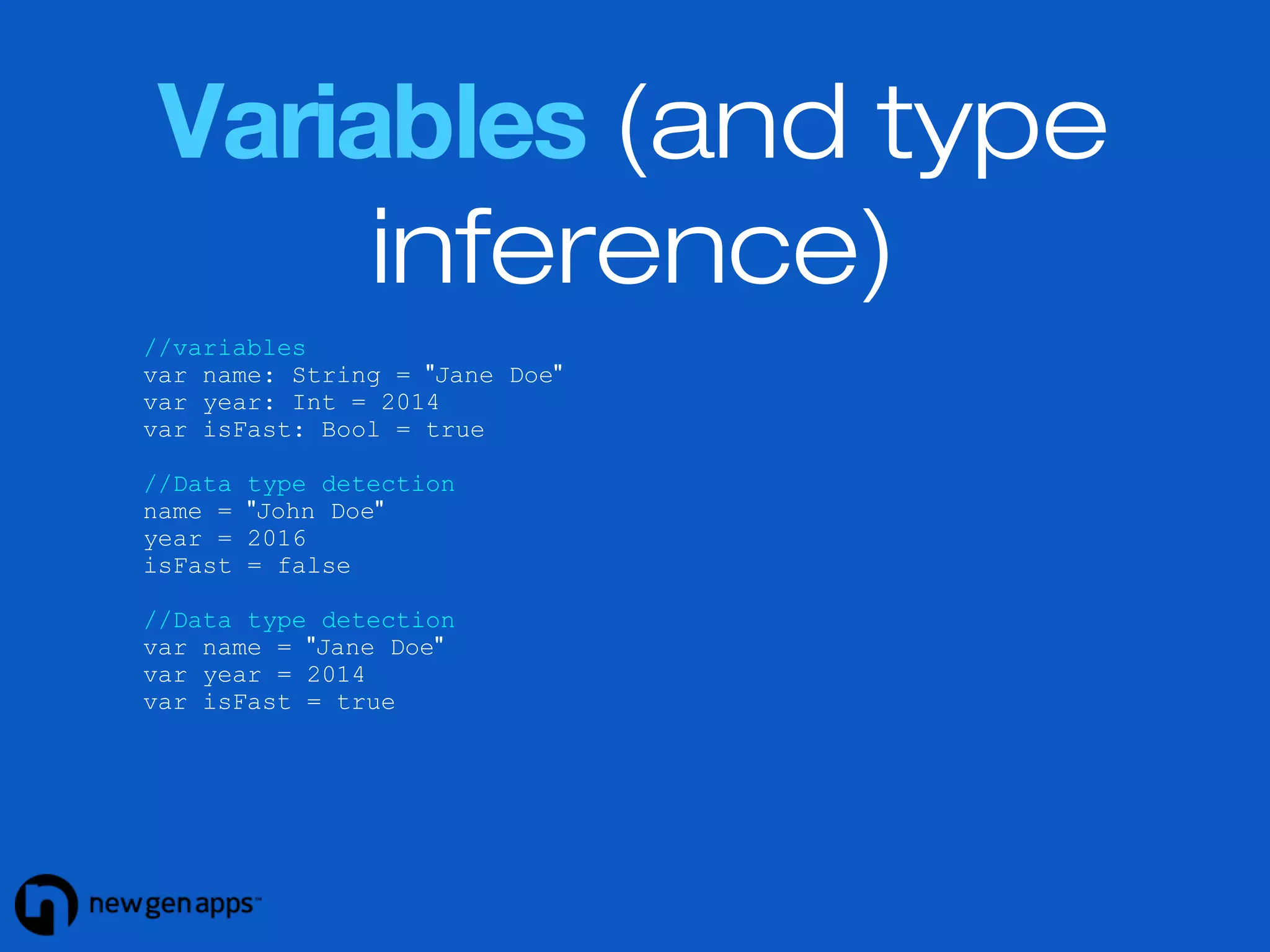 Variables (and type 
inference) 
//variables 
var name: String = "Jane Doe" 
var year: Int = 2014 
var isFast: Bool = true 
//Data type detection 
name = "John Doe" 
year = 2016 
isFast = false 
//Data type detection 
var name = "Jane Doe" 
var year = 2014 
var isFast = true 
 
