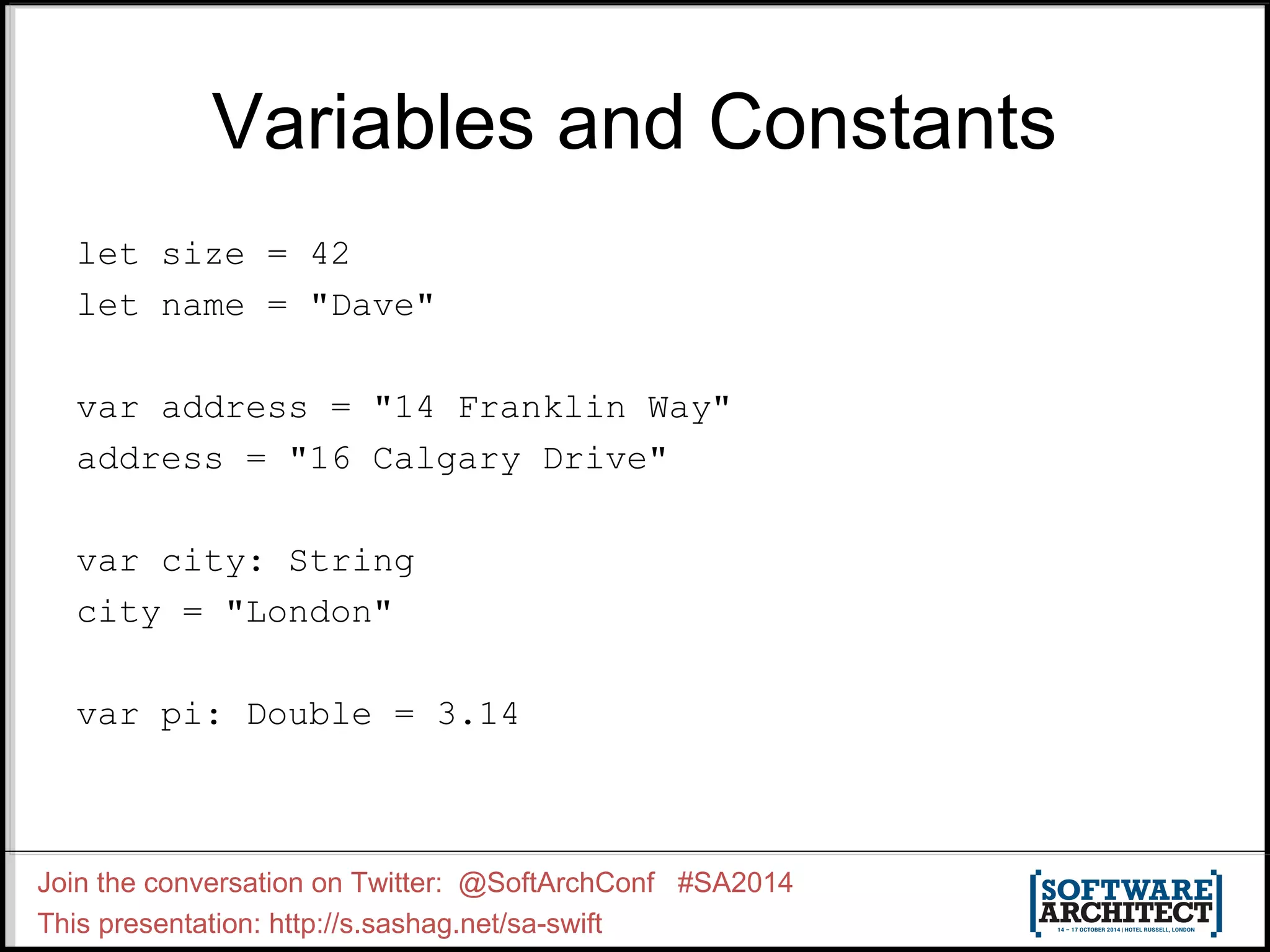 Variables and Constants let size = 42 let name = "Dave" var address = "14 Franklin Way" address = "16 Calgary Drive" var city: String city = "London" var pi: Double = 3.14 Join the conversation on Twitter: @SoftArchConf #SA2014 This presentation: http://s.sashag.net/sa-swift 