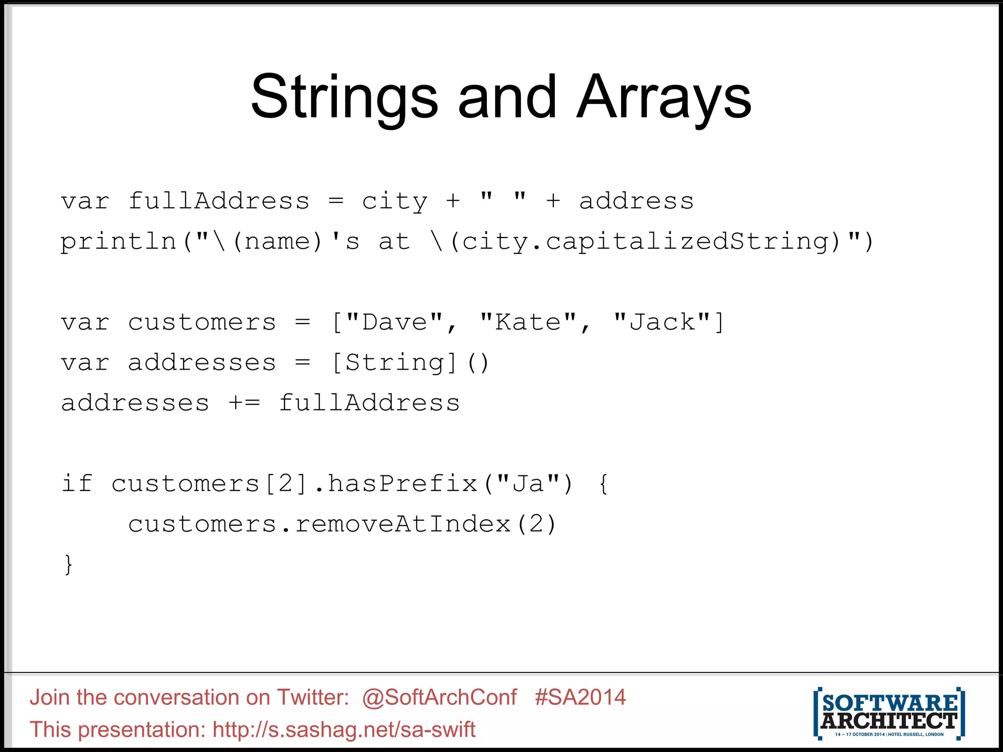 Strings and Arrays var fullAddress = city + " " + address println("(name)'s at (city.capitalizedString)") var customers = ["Dave", "Kate", "Jack"] var addresses = [String]() addresses += fullAddress if customers[2].hasPrefix("Ja") { customers.removeAtIndex(2) } Join the conversation on Twitter: @SoftArchConf #SA2014 This presentation: http://s.sashag.net/sa-swift 