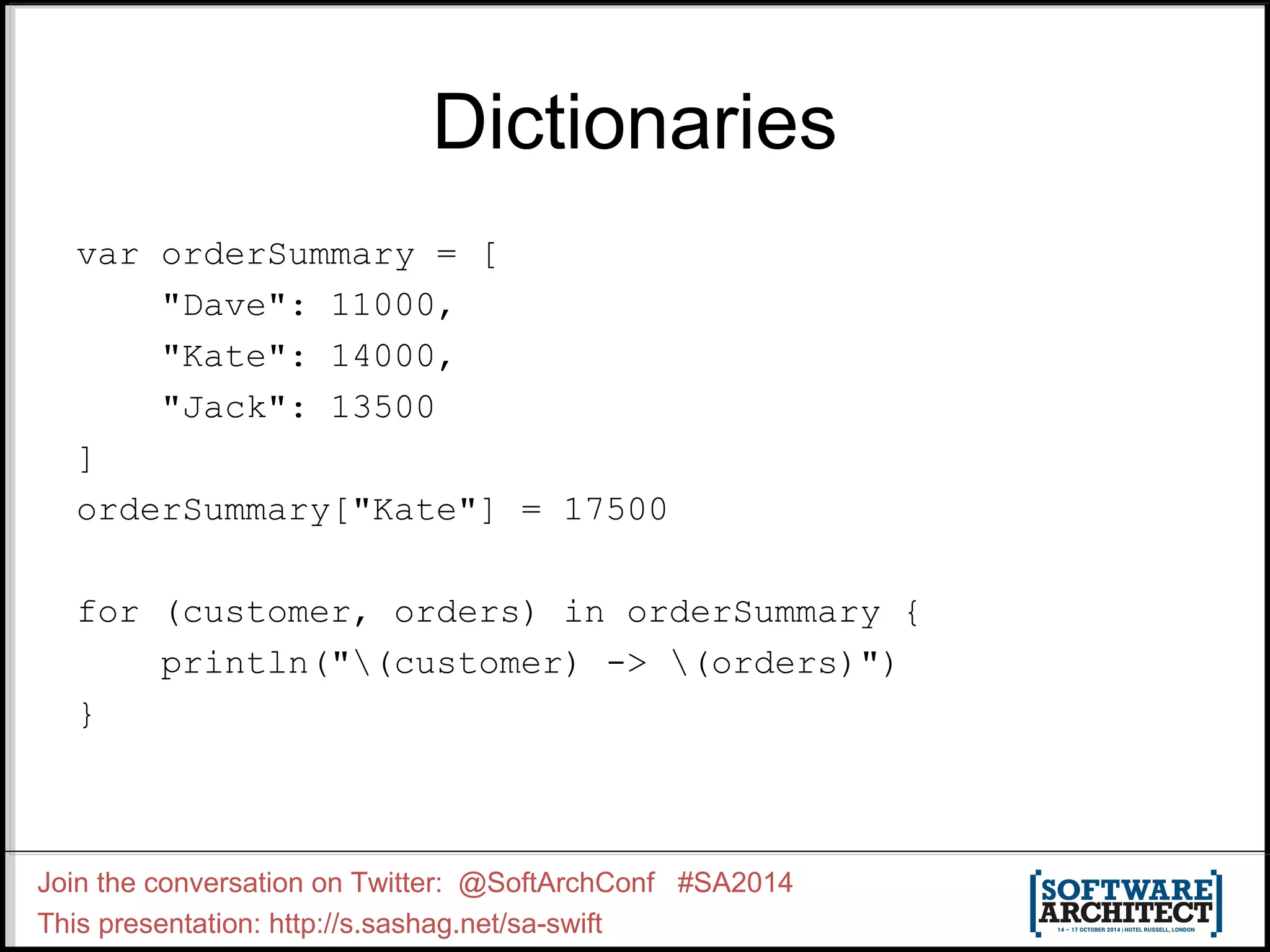 Dictionaries var orderSummary = [ "Dave": 11000, "Kate": 14000, "Jack": 13500 ] orderSummary["Kate"] = 17500 for (customer, orders) in orderSummary { println("(customer) -> (orders)") } Join the conversation on Twitter: @SoftArchConf #SA2014 This presentation: http://s.sashag.net/sa-swift 