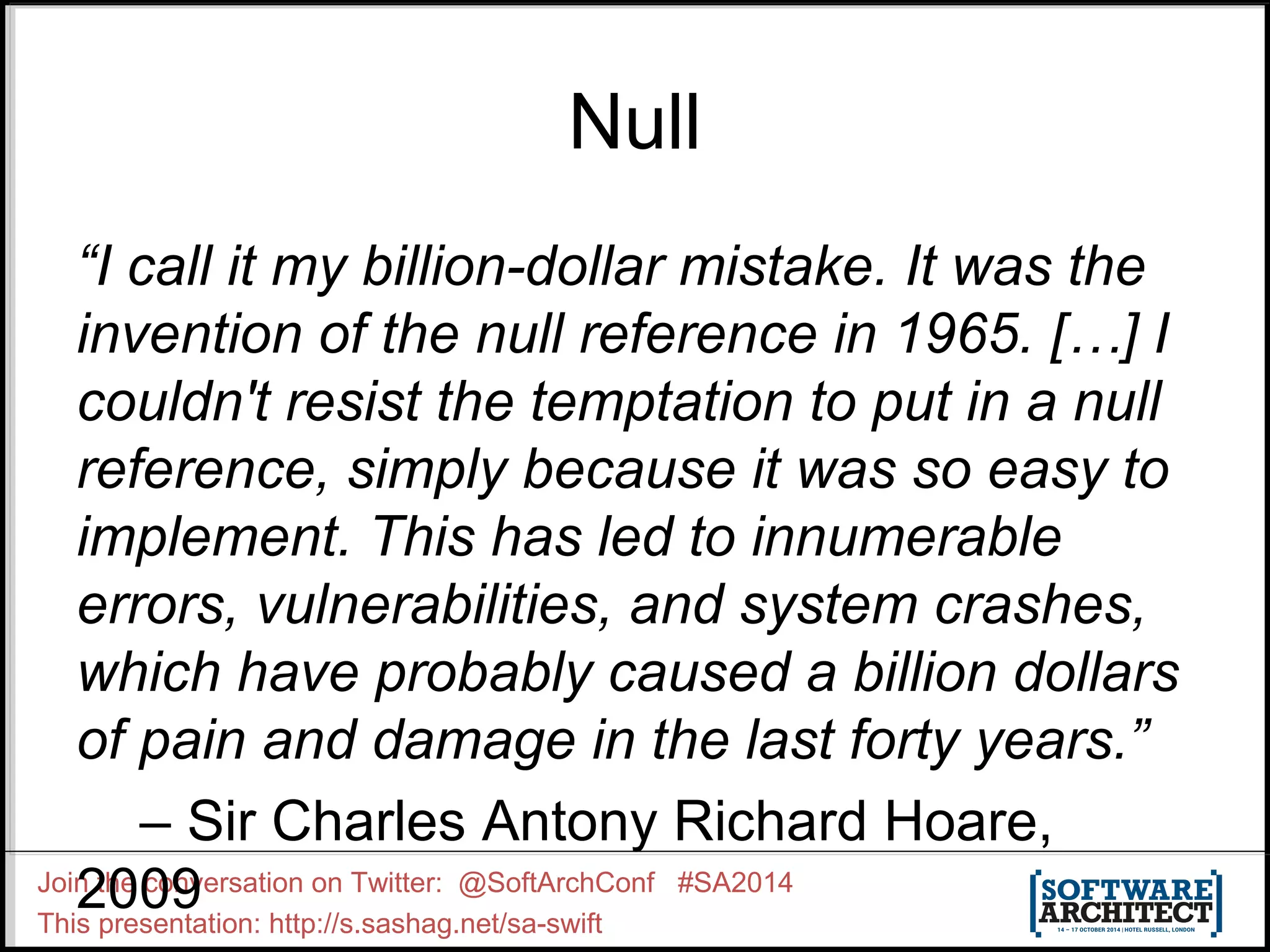 Null “I call it my billion-dollar mistake. It was the invention of the null reference in 1965. […] I couldn't resist the temptation to put in a null reference, simply because it was so easy to implement. This has led to innumerable errors, vulnerabilities, and system crashes, which have probably caused a billion dollars of pain and damage in the last forty years.” – Sir Charles Antony Richard Hoare, 2009 Join the conversation on Twitter: @SoftArchConf #SA2014 This presentation: http://s.sashag.net/sa-swift 