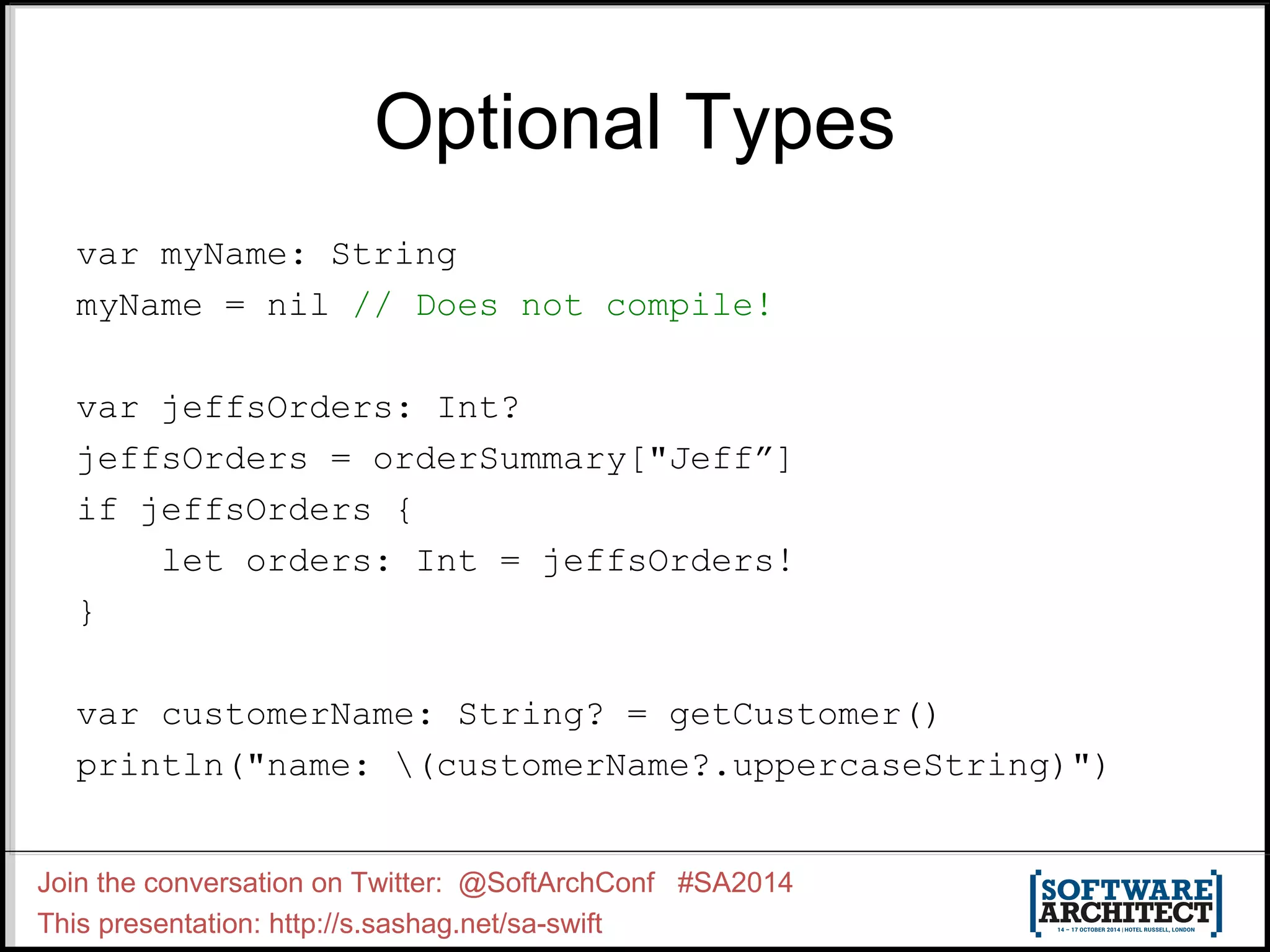 Optional Types var myName: String myName = nil // Does not compile! var jeffsOrders: Int? jeffsOrders = orderSummary["Jeff”] if jeffsOrders { let orders: Int = jeffsOrders! } var customerName: String? = getCustomer() println("name: (customerName?.uppercaseString)") Join the conversation on Twitter: @SoftArchConf #SA2014 This presentation: http://s.sashag.net/sa-swift 