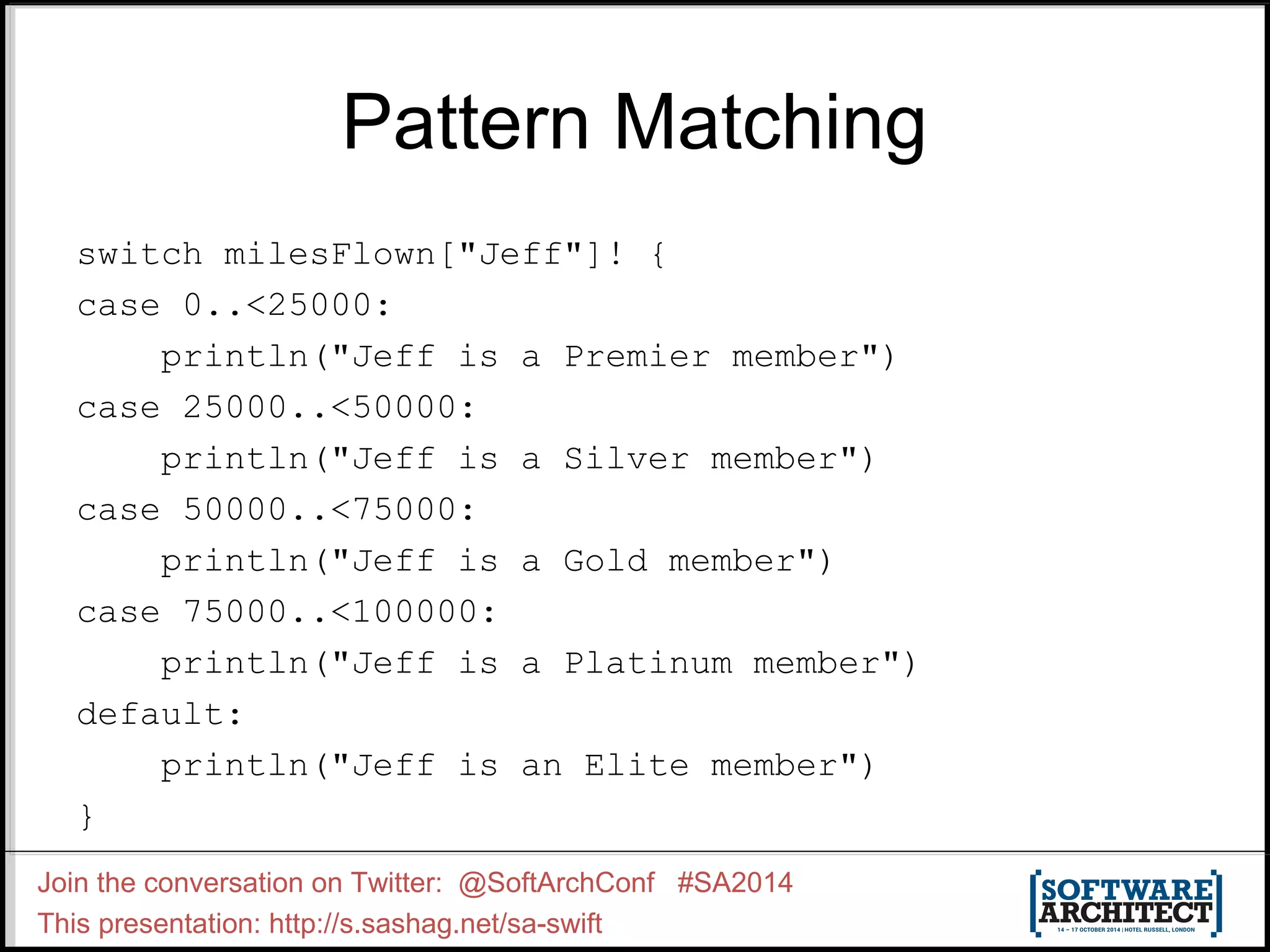 Pattern Matching switch milesFlown["Jeff"]! { case 0..<25000: println("Jeff is a Premier member") case 25000..<50000: println("Jeff is a Silver member") case 50000..<75000: println("Jeff is a Gold member") case 75000..<100000: println("Jeff is a Platinum member") default: println("Jeff is an Elite member") } Join the conversation on Twitter: @SoftArchConf #SA2014 This presentation: http://s.sashag.net/sa-swift 