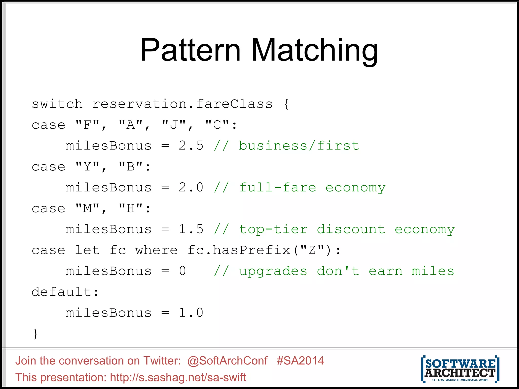 Pattern Matching switch reservation.fareClass { case "F", "A", "J", "C": milesBonus = 2.5 // business/first case "Y", "B": milesBonus = 2.0 // full-fare economy case "M", "H": milesBonus = 1.5 // top-tier discount economy case let fc where fc.hasPrefix("Z"): milesBonus = 0 // upgrades don't earn miles default: milesBonus = 1.0 } Join the conversation on Twitter: @SoftArchConf #SA2014 This presentation: http://s.sashag.net/sa-swift 