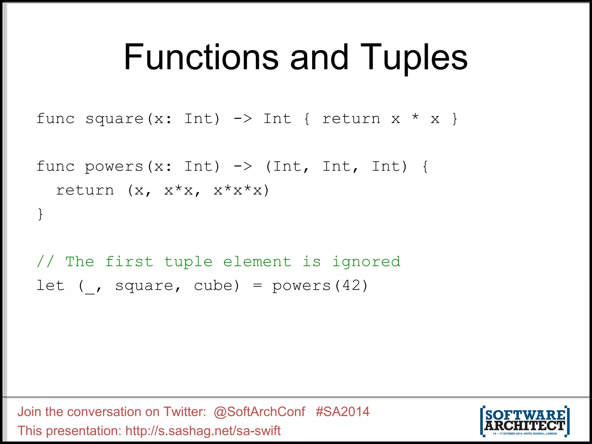 Functions and Tuples func square(x: Int) -> Int { return x * x } func powers(x: Int) -> (Int, Int, Int) { return (x, x*x, x*x*x) } // The first tuple element is ignored let (_, square, cube) = powers(42) Join the conversation on Twitter: @SoftArchConf #SA2014 This presentation: http://s.sashag.net/sa-swift 