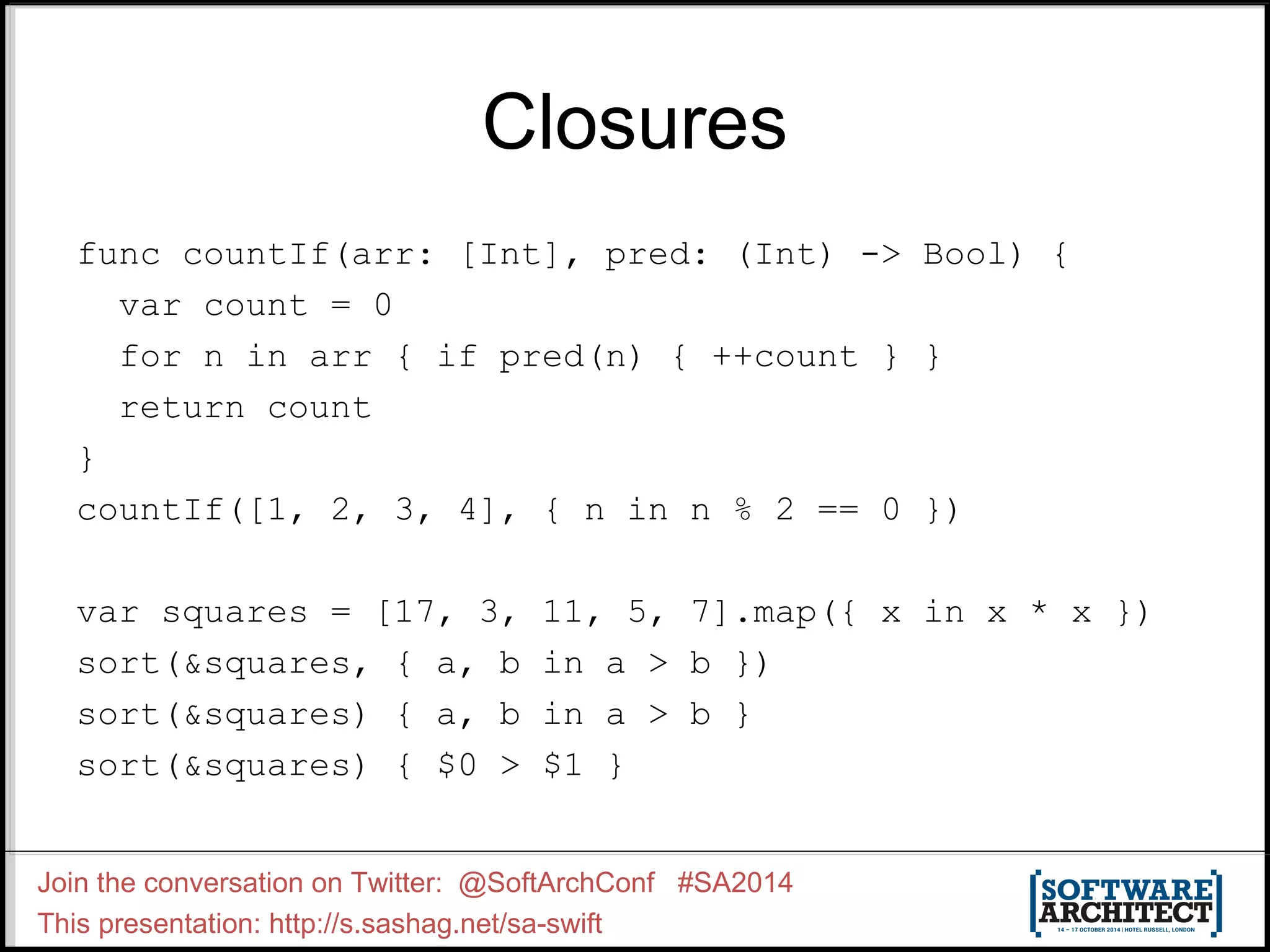 Closures func countIf(arr: [Int], pred: (Int) -> Bool) { var count = 0 for n in arr { if pred(n) { ++count } } return count } countIf([1, 2, 3, 4], { n in n % 2 == 0 }) var squares = [17, 3, 11, 5, 7].map({ x in x * x }) sort(&squares, { a, b in a > b }) sort(&squares) { a, b in a > b } sort(&squares) { $0 > $1 } Join the conversation on Twitter: @SoftArchConf #SA2014 This presentation: http://s.sashag.net/sa-swift 