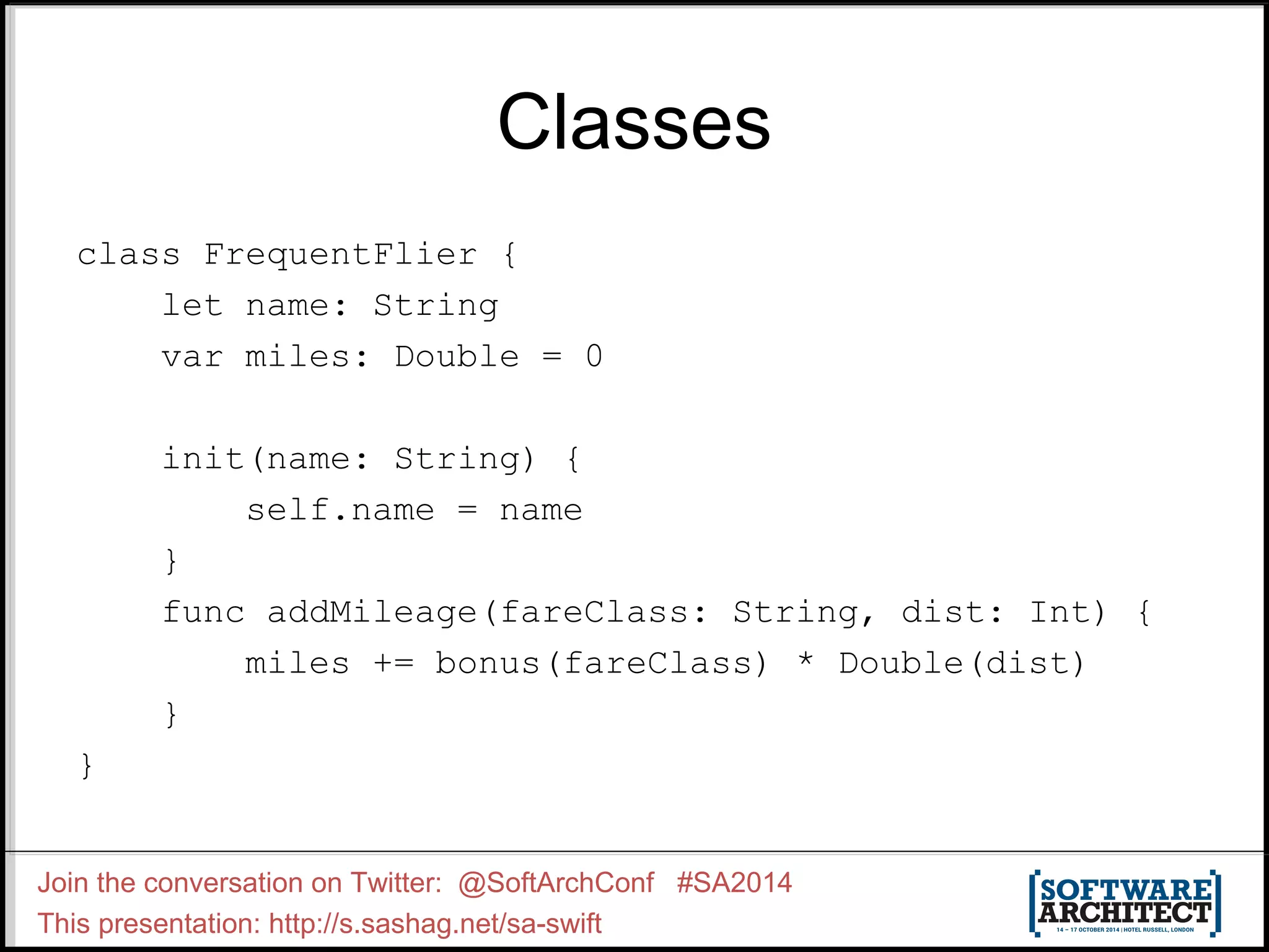 Classes class FrequentFlier { let name: String var miles: Double = 0 init(name: String) { self.name = name } func addMileage(fareClass: String, dist: Int) { miles += bonus(fareClass) * Double(dist) } } Join the conversation on Twitter: @SoftArchConf #SA2014 This presentation: http://s.sashag.net/sa-swift 