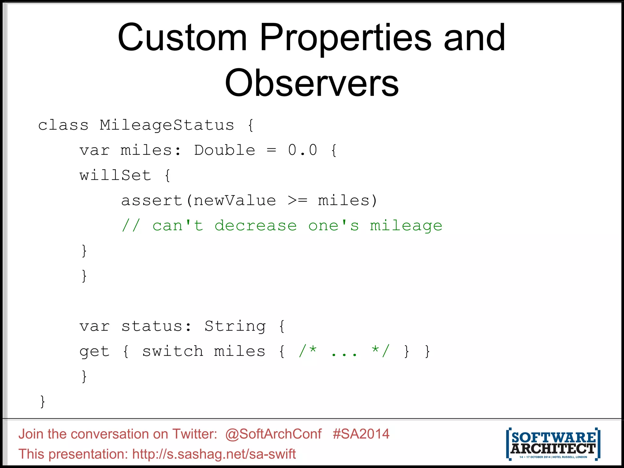 Custom Properties and Observers class MileageStatus { var miles: Double = 0.0 { willSet { assert(newValue >= miles) // can't decrease one's mileage } } var status: String { get { switch miles { /* ... */ } } } } Join the conversation on Twitter: @SoftArchConf #SA2014 This presentation: http://s.sashag.net/sa-swift 