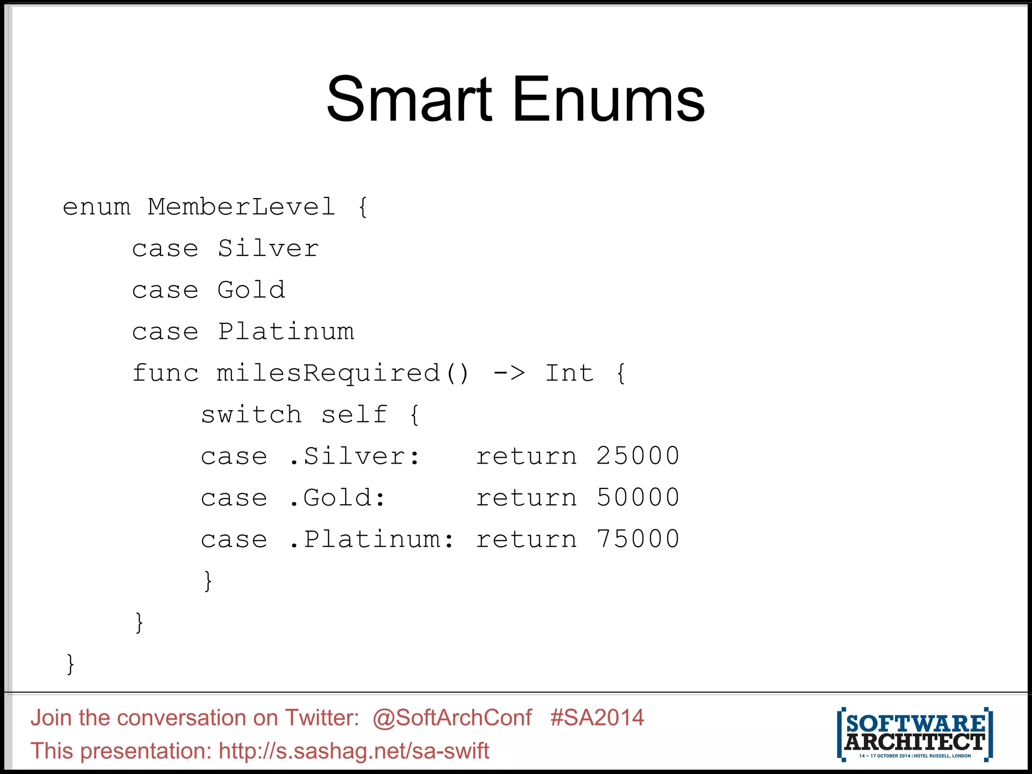 Smart Enums enum MemberLevel { case Silver case Gold case Platinum func milesRequired() -> Int { switch self { case .Silver: return 25000 case .Gold: return 50000 case .Platinum: return 75000 } } } Join the conversation on Twitter: @SoftArchConf #SA2014 This presentation: http://s.sashag.net/sa-swift 