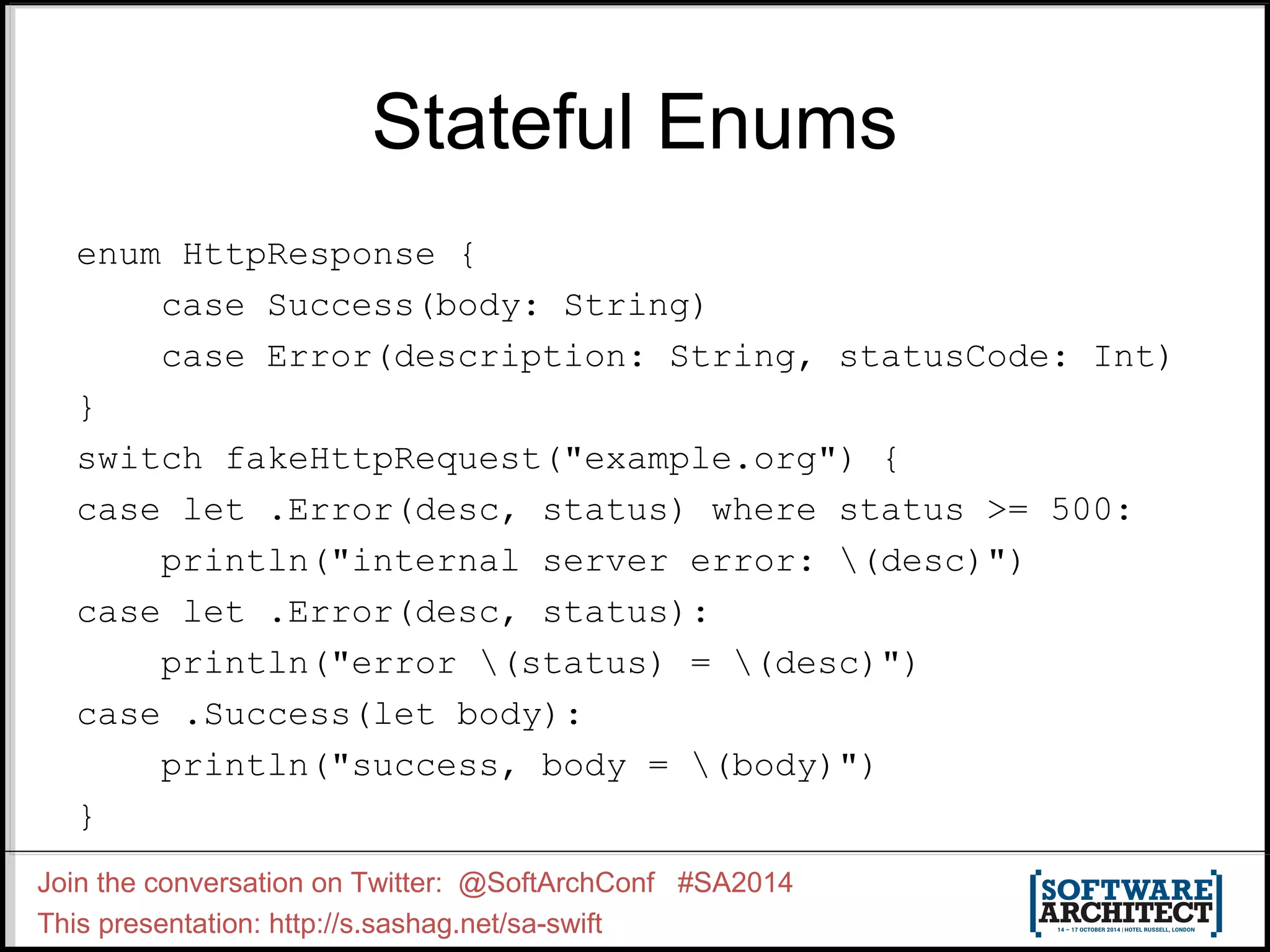 Stateful Enums enum HttpResponse { case Success(body: String) case Error(description: String, statusCode: Int) } switch fakeHttpRequest("example.org") { case let .Error(desc, status) where status >= 500: println("internal server error: (desc)") case let .Error(desc, status): println("error (status) = (desc)") case .Success(let body): println("success, body = (body)") } Join the conversation on Twitter: @SoftArchConf #SA2014 This presentation: http://s.sashag.net/sa-swift 