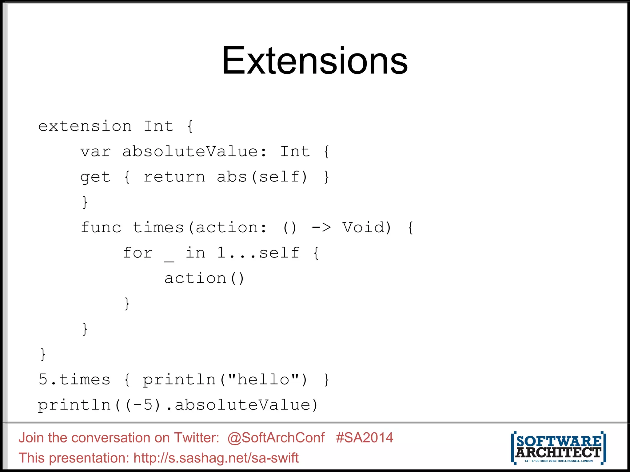 Extensions extension Int { var absoluteValue: Int { get { return abs(self) } } func times(action: () -> Void) { for _ in 1...self { action() } } } 5.times { println("hello") } println((-5).absoluteValue) Join the conversation on Twitter: @SoftArchConf #SA2014 This presentation: http://s.sashag.net/sa-swift 