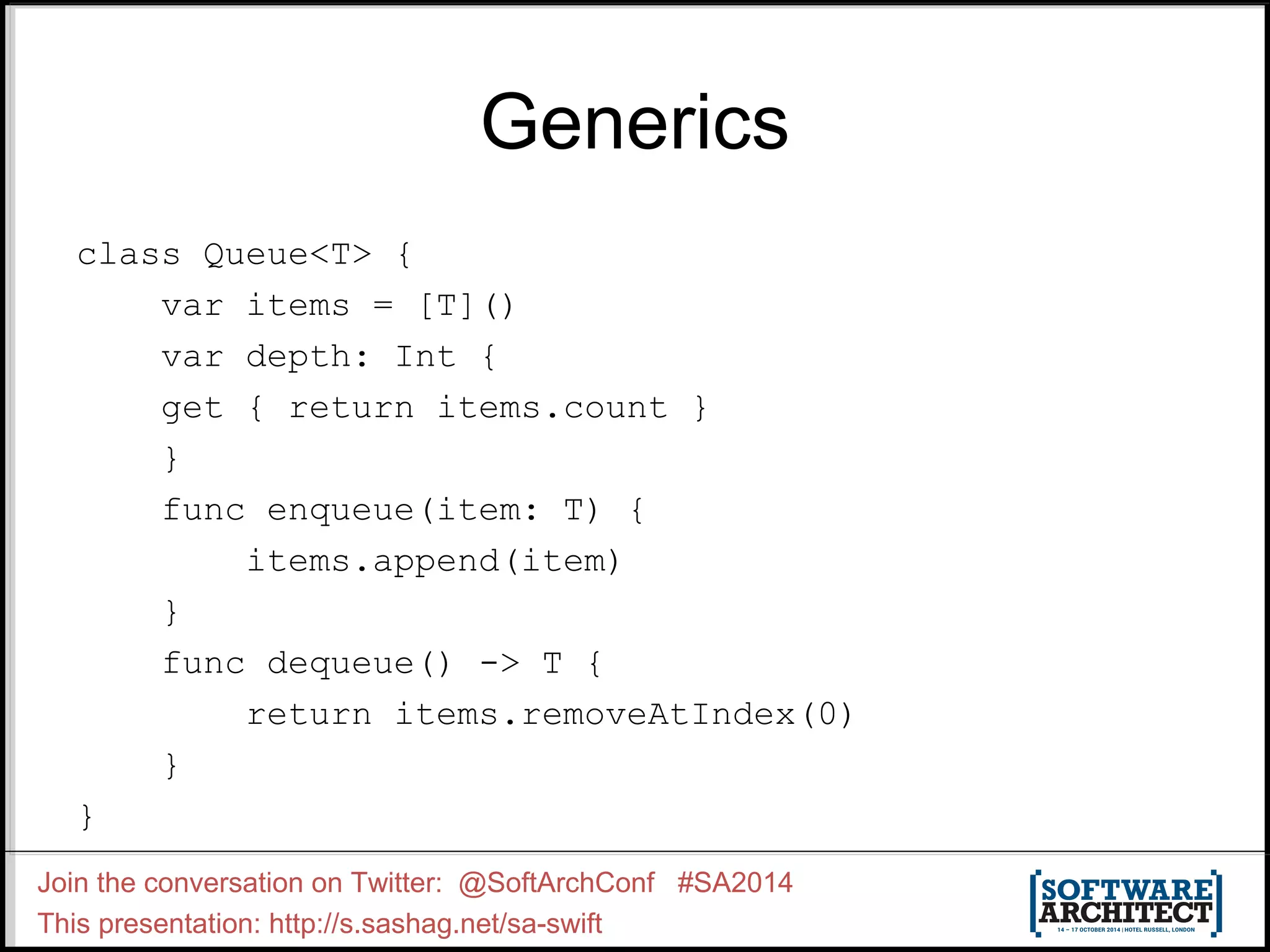 Generics class Queue<T> { var items = [T]() var depth: Int { get { return items.count } } func enqueue(item: T) { items.append(item) } func dequeue() -> T { return items.removeAtIndex(0) } } Join the conversation on Twitter: @SoftArchConf #SA2014 This presentation: http://s.sashag.net/sa-swift 