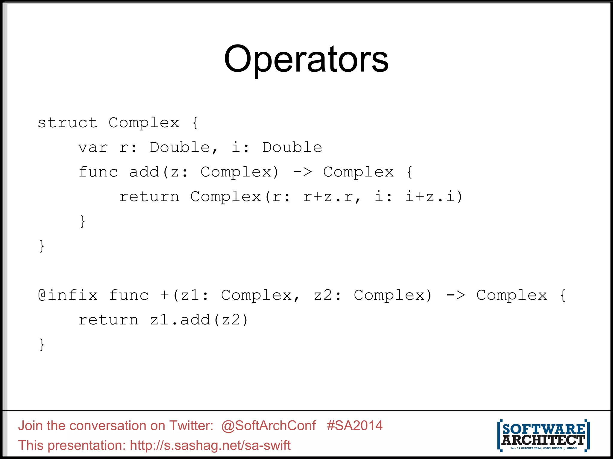 Operators struct Complex { var r: Double, i: Double func add(z: Complex) -> Complex { return Complex(r: r+z.r, i: i+z.i) } } @infix func +(z1: Complex, z2: Complex) -> Complex { return z1.add(z2) } Join the conversation on Twitter: @SoftArchConf #SA2014 This presentation: http://s.sashag.net/sa-swift 