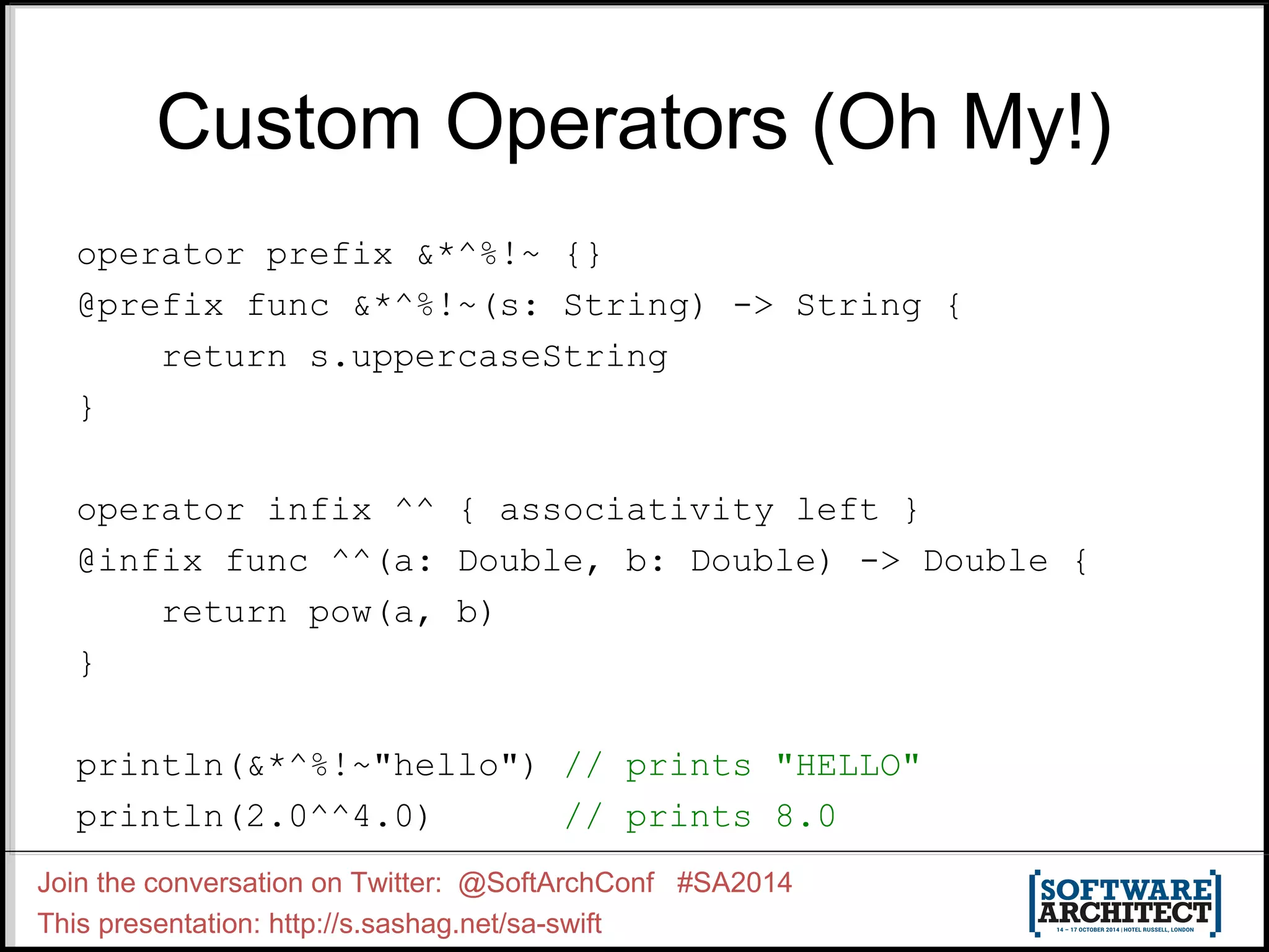 Custom Operators (Oh My!) operator prefix &*^%!~ {} @prefix func &*^%!~(s: String) -> String { return s.uppercaseString } operator infix ^^ { associativity left } @infix func ^^(a: Double, b: Double) -> Double { return pow(a, b) } println(&*^%!~"hello") // prints "HELLO" println(2.0^^4.0) // prints 8.0 Join the conversation on Twitter: @SoftArchConf #SA2014 This presentation: http://s.sashag.net/sa-swift 