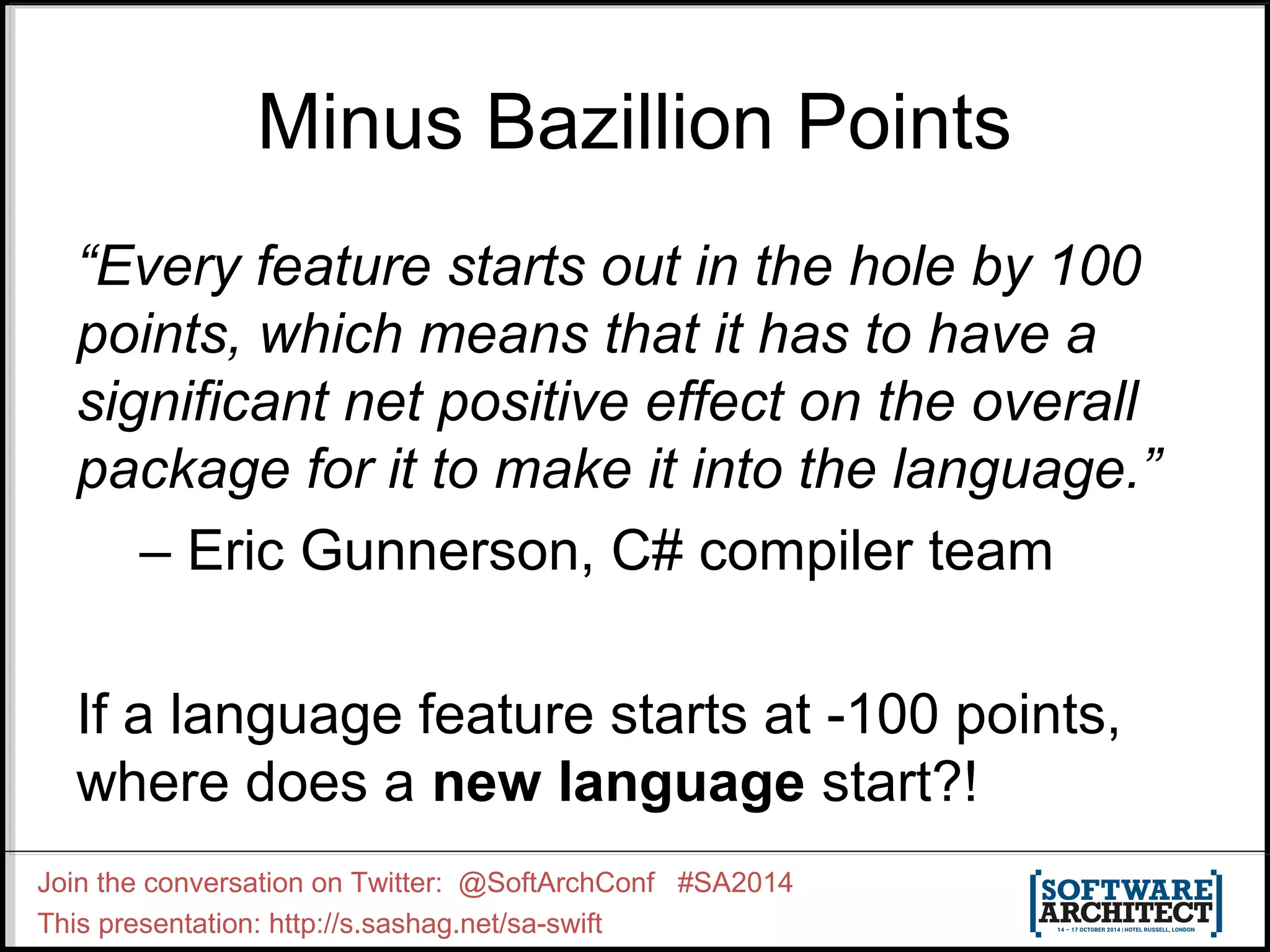Minus Bazillion Points “Every feature starts out in the hole by 100 points, which means that it has to have a significant net positive effect on the overall package for it to make it into the language.” – Eric Gunnerson, C# compiler team If a language feature starts at -100 points, where does a new language start?! Join the conversation on Twitter: @SoftArchConf #SA2014 This presentation: http://s.sashag.net/sa-swift 