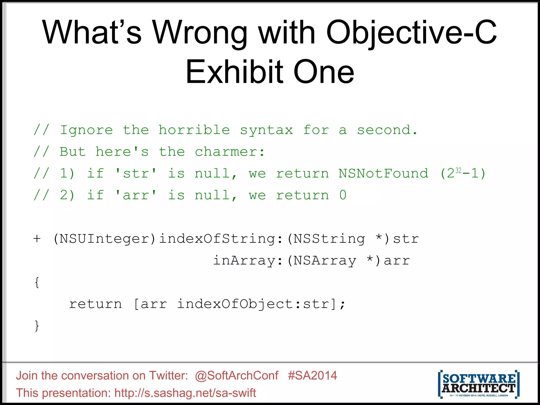 What’s Wrong with Objective-C Exhibit One // Ignore the horrible syntax for a second. // But here's the charmer: // 1) if 'str' is null, we return NSNotFound (232-1) // 2) if 'arr' is null, we return 0 + (NSUInteger)indexOfString:(NSString *)str inArray:(NSArray *)arr { return [arr indexOfObject:str]; } Join the conversation on Twitter: @SoftArchConf #SA2014 This presentation: http://s.sashag.net/sa-swift 