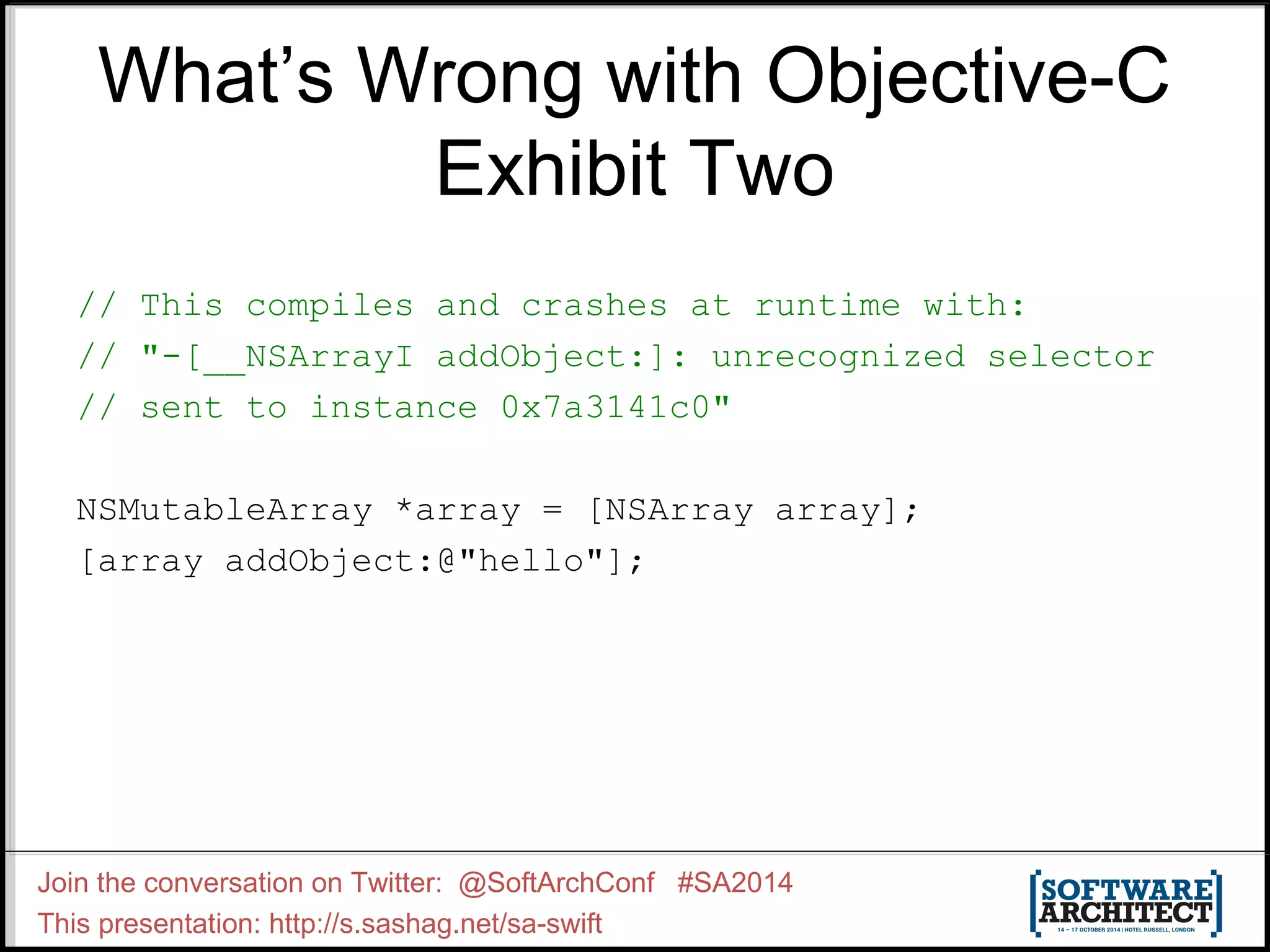 What’s Wrong with Objective-C Exhibit Two // This compiles and crashes at runtime with: // "-[__NSArrayI addObject:]: unrecognized selector // sent to instance 0x7a3141c0" NSMutableArray *array = [NSArray array]; [array addObject:@"hello"]; Join the conversation on Twitter: @SoftArchConf #SA2014 This presentation: http://s.sashag.net/sa-swift 