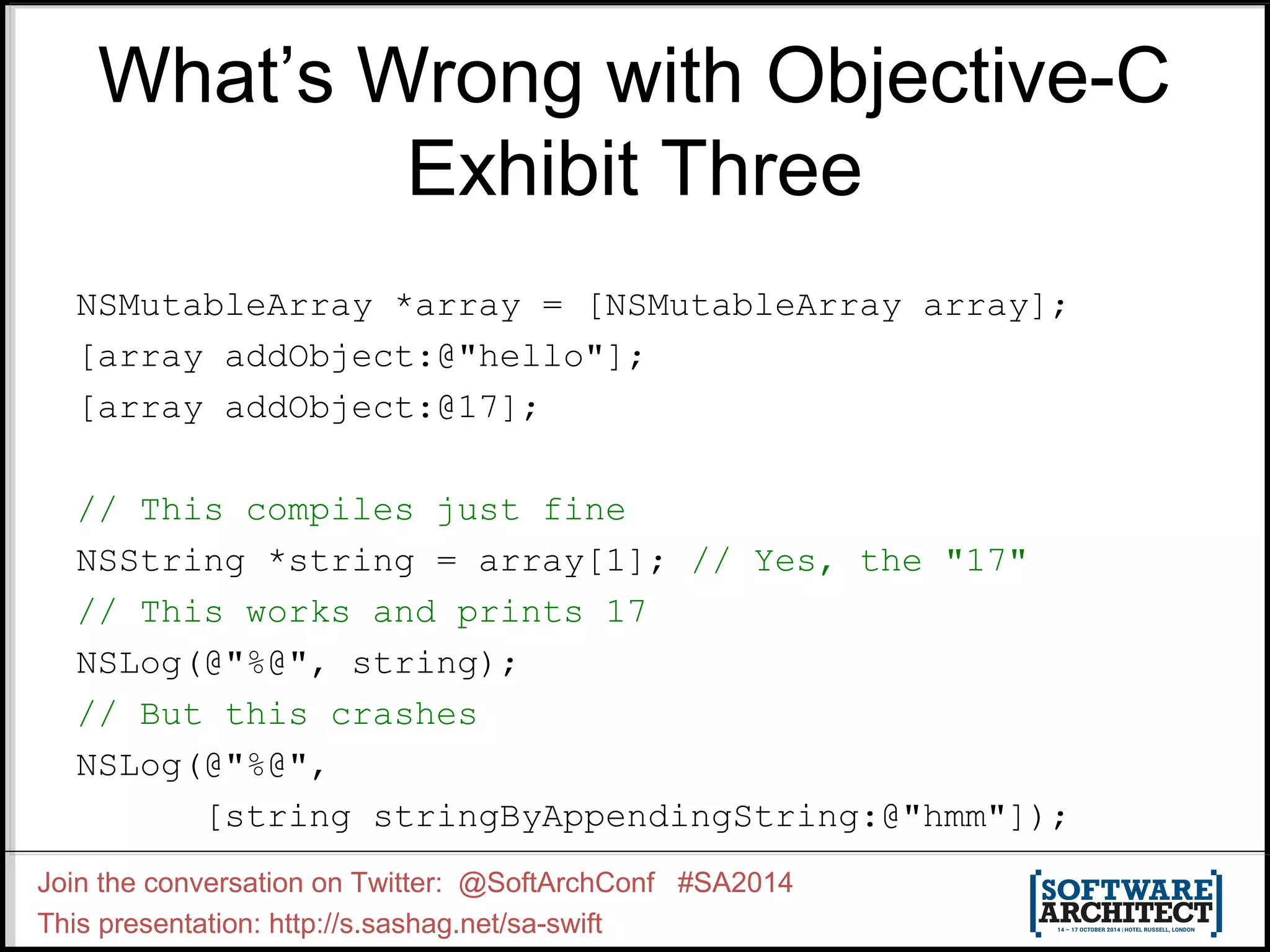 What’s Wrong with Objective-C Exhibit Three NSMutableArray *array = [NSMutableArray array]; [array addObject:@"hello"]; [array addObject:@17]; // This compiles just fine NSString *string = array[1]; // Yes, the "17" // This works and prints 17 NSLog(@"%@", string); // But this crashes NSLog(@"%@", [string stringByAppendingString:@"hmm"]); Join the conversation on Twitter: @SoftArchConf #SA2014 This presentation: http://s.sashag.net/sa-swift 