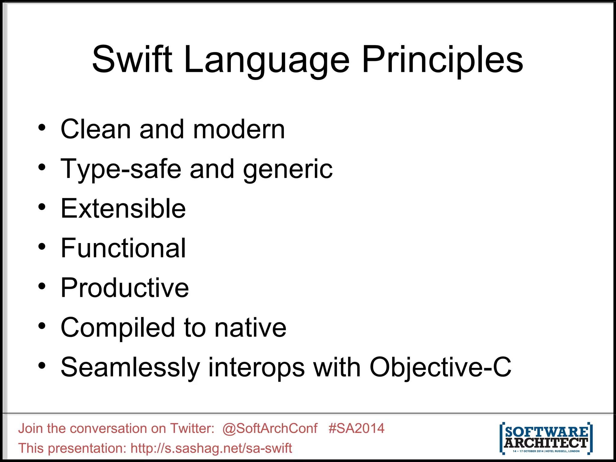 Swift Language Principles • Clean and modern • Type-safe and generic • Extensible • Functional • Productive • Compiled to native • Seamlessly interops with Objective-C Join the conversation on Twitter: @SoftArchConf #SA2014 This presentation: http://s.sashag.net/sa-swift 