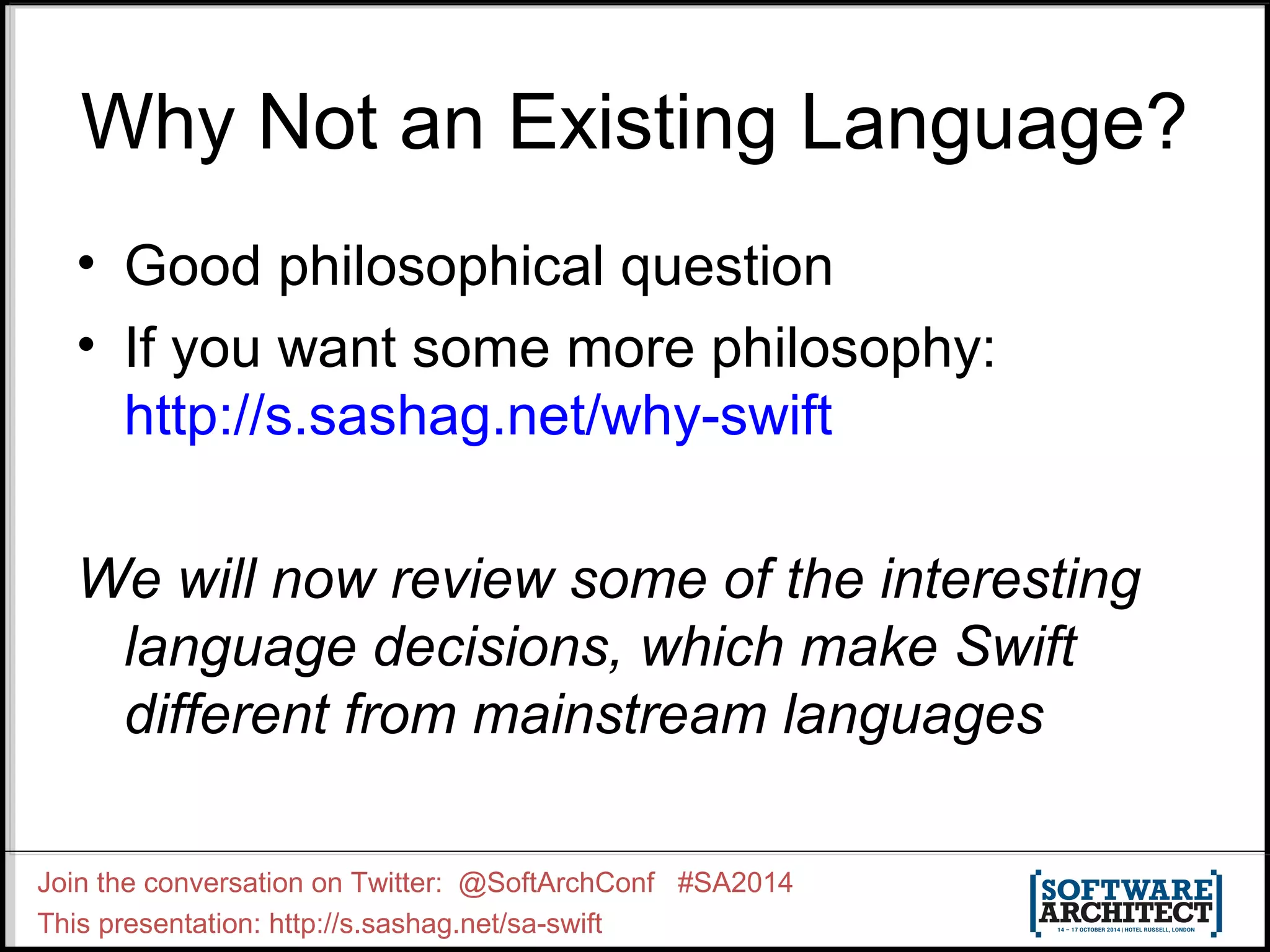Why Not an Existing Language? • Good philosophical question • If you want some more philosophy: http://s.sashag.net/why-swift We will now review some of the interesting language decisions, which make Swift different from mainstream languages Join the conversation on Twitter: @SoftArchConf #SA2014 This presentation: http://s.sashag.net/sa-swift 