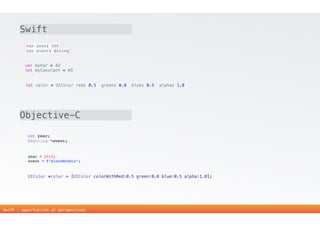 10 
Swift 
var year: Int 
var event: String 
var myVar = 42 
let myConstant = 69 
let color = UIColor(red: 0.5, green: 0.0, blue: 0.5, alpha: 1.0) 
Objective-C 
int year; 
NSString *event; 
year = 2014; 
event = @"BlendWebMix"; 
UIColor *color = [UIColor colorWithRed:0.5 green:0.0 blue:0.5 alpha:1.0]; 
Swift - opportunités et perspectives 
 
